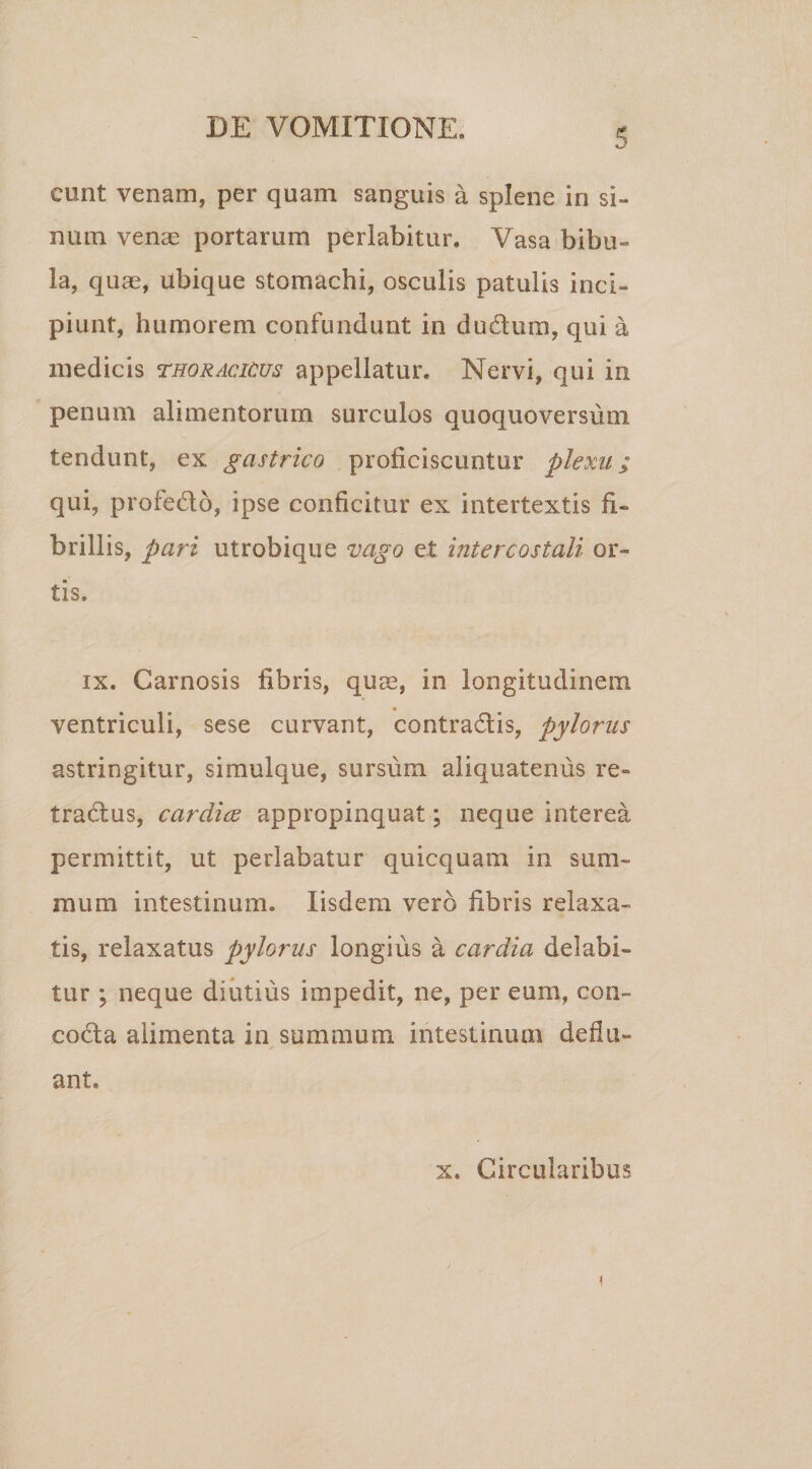 eunt venam, per quam sanguis a splene in si¬ num venas portarum perlabitur. Vasa bibu¬ la, quae, ubique stomachi, osculis patulis inci¬ piunt, humorem confundunt in dudum, qui a medicis thoracicus appellatur. Nervi, qui in penum alimentorum surculos quoquoversum tendunt, ex gastrico proficiscuntur plexu; qui, profedo, ipse conficitur ex intertextis fi¬ brillis, pari utrobique vago et intercostali or¬ tis. ix. Carnosis fibris, quae, in longitudinem * ventriculi, sese curvant, contradis, pylorus astringitur, simulque, sursum aliquatenus re- tradus, cardice appropinquat; neque interea permittit, ut perlabatur quicquam in sum¬ mum intestinum. Iisdem vero fibris relaxa¬ tis, relaxatus pylorus longius a cardia delabi» tur ; neque diutius impedit, ne, per eum, con- coda alimenta in summum intestinum deflu¬ ant. x. Circularibus