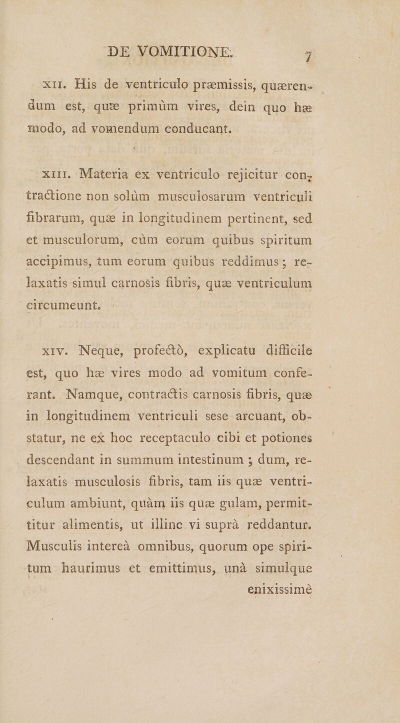 xn. His de ventriculo praemissis, quaeren¬ dum est, qurc primum vires, dein quo te modo, ad vomendum conducant. t xiii. Materia ex ventriculo rejicitur conT tradione non solum musculosarum ventriculi fibrarum, quae in longitudinem pertinent, sed et musculorum, cum eorum quibus spiritum accipimus, tum eorum quibus reddimus; re¬ laxatis simul carnosis fibris, quae ventriculum circumeunto xiv. Neque, profedo, explicatu difficile est, quo hae vires modo ad vomitum confe¬ rant. Namque, contradis carnosis fibris, quae in longitudinem ventriculi sese arcuant, ob¬ statur, ne ex hoc receptaculo cibi et potiones descendant in summum intestinum ; dum, re¬ laxatis musculosis fibris, tam iis quae ventri¬ culum ambiunt, quam iis quae gulam, permit¬ titur alimentis, ut illinc vi supra reddantur. Musculis interea omnibus, quorum ope spiri¬ tum haurimus et emittimus, una simulque enixissime