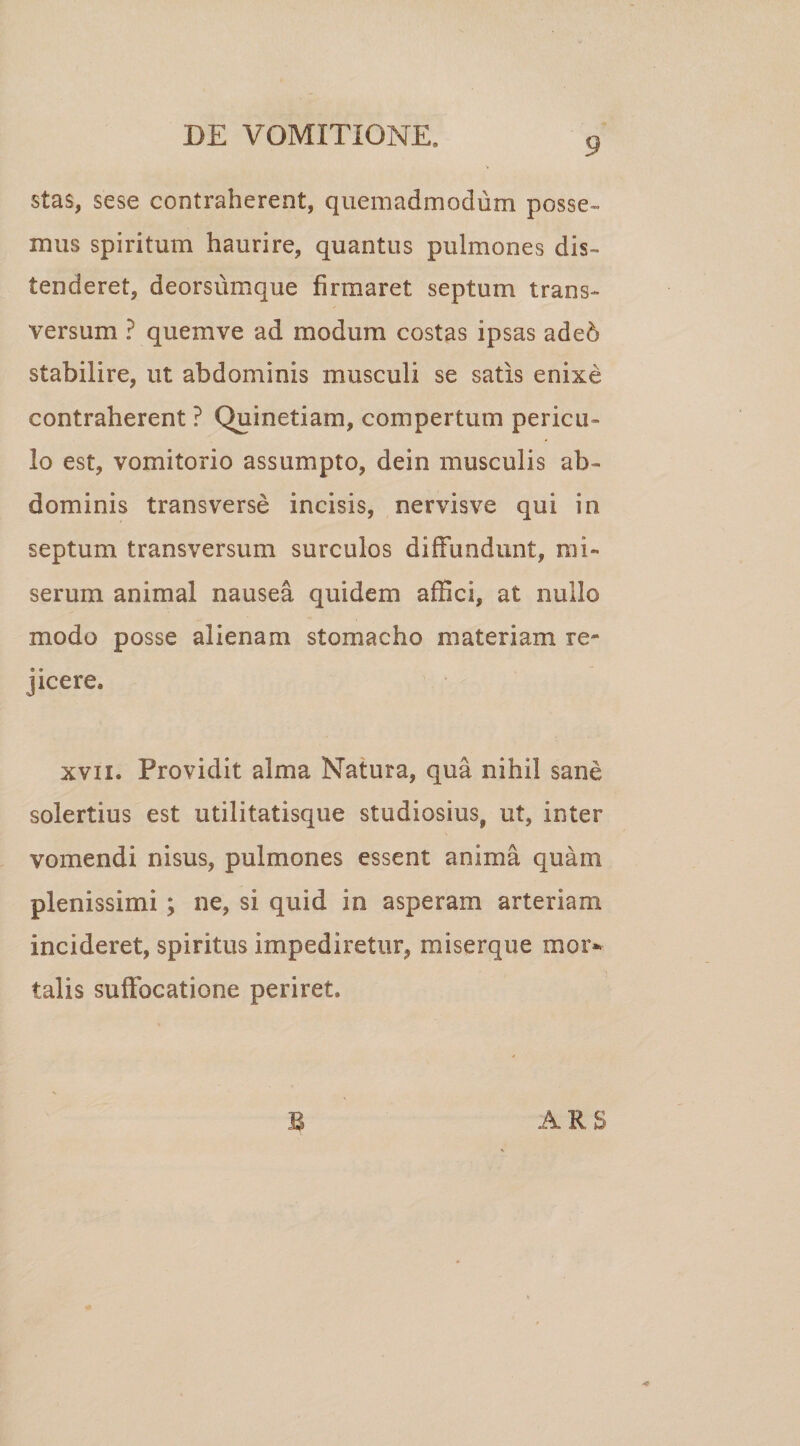 stas, sese contraherent, quemadmodum posse¬ mus spiritum haurire, quantus pulmones dis¬ tenderet, deorsumque firmaret septum trans¬ versum ? quemve ad modum costas ipsas adeb stabilire, ut abdominis musculi se satis enixe contraherent ? Quinetiam, compertum pericu¬ lo est, vomitorio assumpto, dein musculis ab¬ dominis transverse incisis, nervisve qui in septum transversum surculos diffundunt, mi¬ serum animal nausea quidem affici, at nullo modo posse alienam stomacho materiam re* jicere. xvn. Providit alma Natura, qua nihil sane solertius est utilitatisque studiosius, ut, inter vomendi nisus, pulmones essent anima quam plenissimi; ne, si quid in asperam arteriam incideret, spiritus impediretur, miserque mor¬ talis suffocatione periret. ARS 4