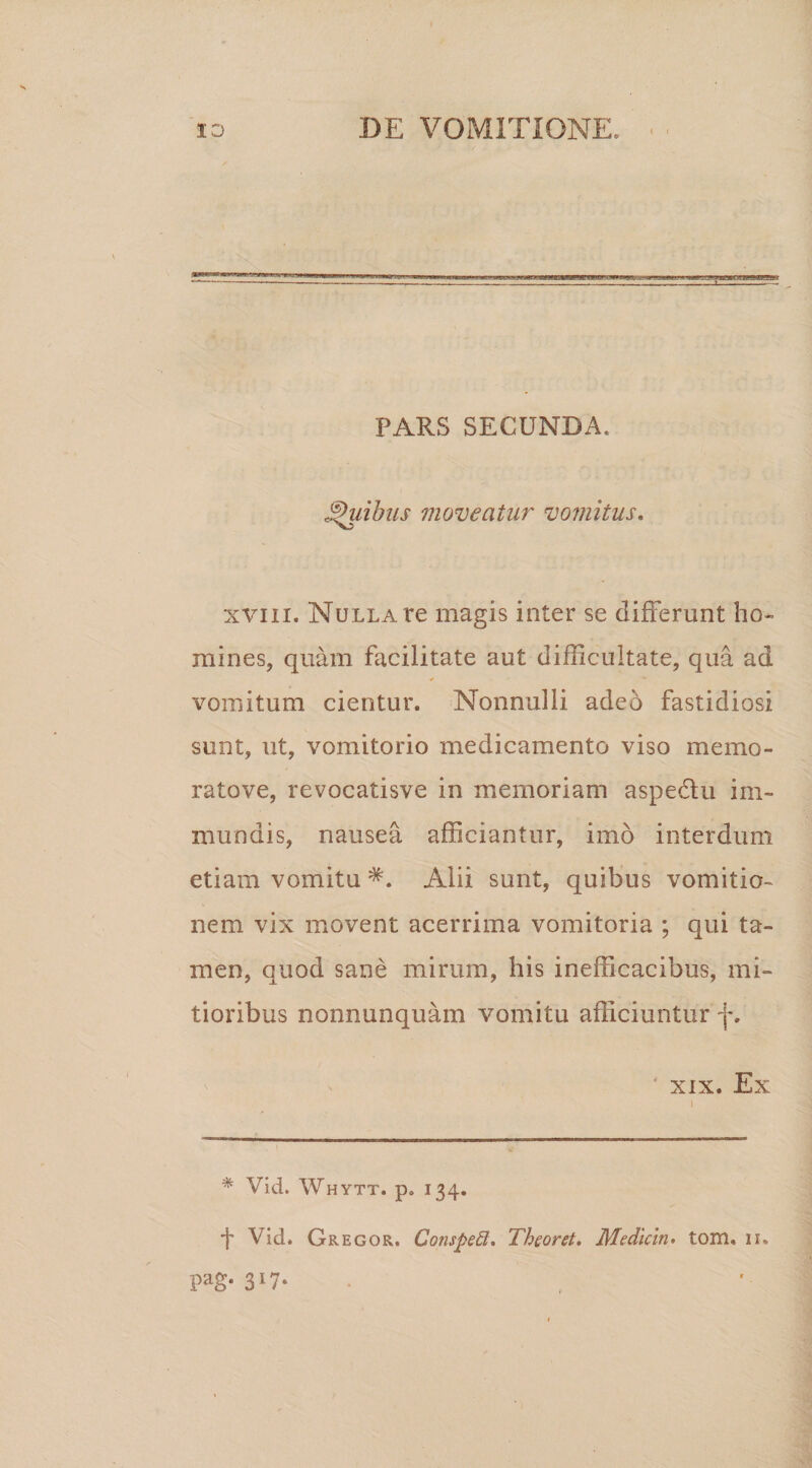 PARS SECUNDA. Quibus moveatur vomitus. xviii. Nulla re magis inter se differunt ho¬ mines, quam facilitate aut difficultate, qua ad vomitum cientur. Nonnulli adeo fastidiosi sunt, ut, vomitorio medicamento viso memo- ratove, revocatisve in memoriam aspedtu im¬ mundis, nausea afficiantur, imo interdum etiam vomitu Alii sunt, quibus vomitio¬ nem vix movent acerrima vomitoria ; qui ta¬ men, quod sane mirum, his inefficacibus, mi¬ tioribus nonnunquam vomitu afficiuntur f. xix. Ex % Vid. Whytt. p„ 134. f Vid. Gregor. Conspetl. Theoret. Mediem. tom. 11. pag* 3*7*