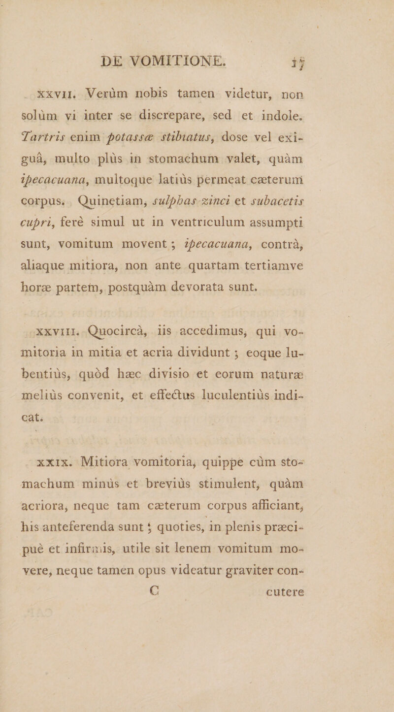 xxvii. Verum nobis tamen videtur, non solum vi inter se discrepare, sed et indole. Tartris enim potasse stibiatus, dose vel exi¬ gua, multo plus in stomachum valet, quam ipecacuana, multoque latius permeat caeteruni corpus. Quinetiam, sulphas zinci et subacetis cupri, fere simul ut in ventriculum assumpti sunt, vomitum movent; ipecacuana, contra, aliaque mitiora, non ante quartam tertiamve horae partetn, postquam devorata sunt. xxviii. Quocirca, iis accedimus, qui vo¬ mitoria in mitia et acria dividunt ; eoque 1 li¬ bentius, quod haec divisio et eorum naturas melius convenit, et effectus luculentius indi¬ cat. xxix. Mitiora vomitoria, quippe cum sto¬ machum miniis et brevius stimulent, quam acriora, neque tam caterum corpus afficiant, his anteferenda sunt, quoties, in plenis praeci¬ pue et infirmis, utile sit lenem vomitum mo¬ vere, neque tamen opus videatur graviter con- C cute re