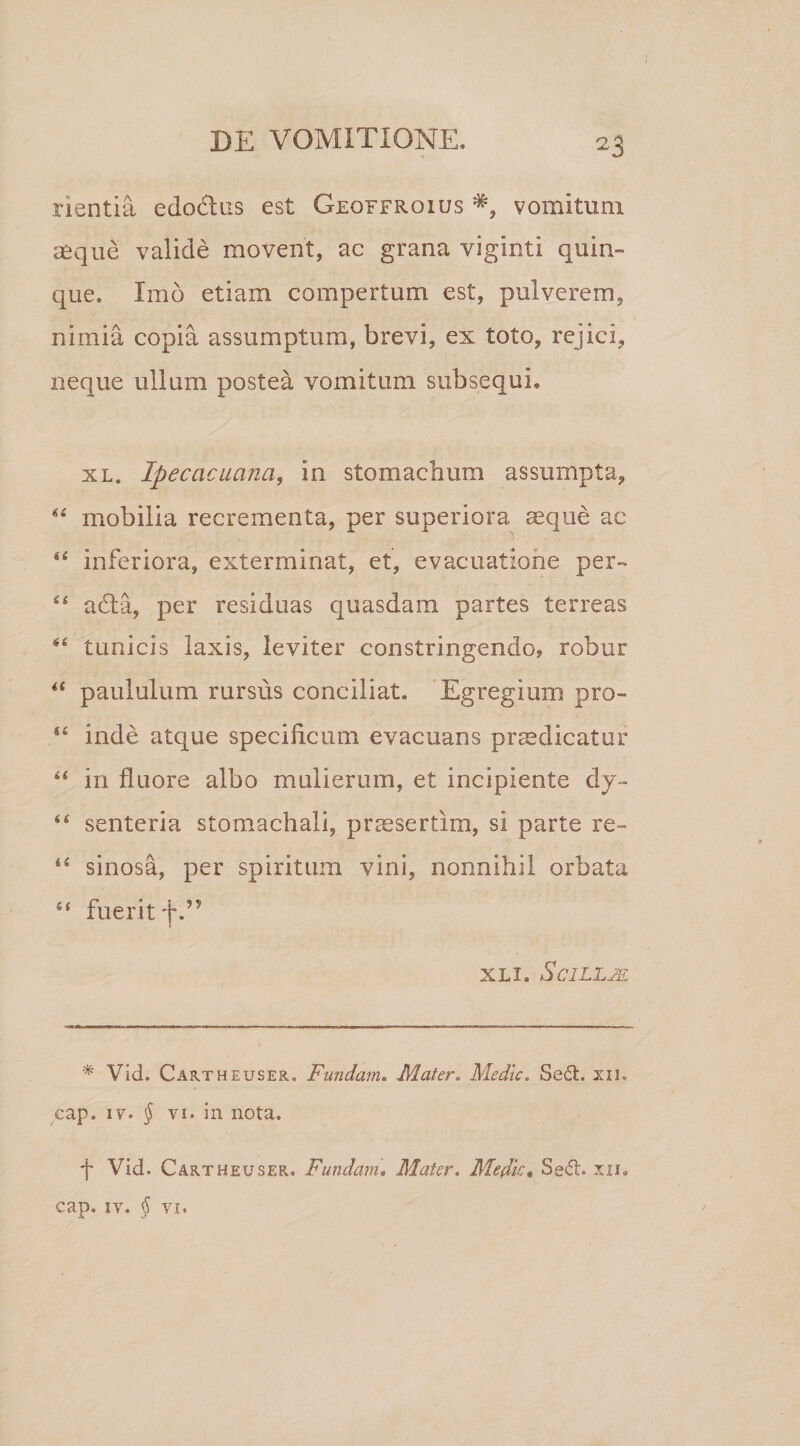 nentia edodtus est Geqffroius vomitum aeque valide movent, ac grana viginti quin¬ que. Imo etiam compertum est, pulverem, nimia copia assumptum, brevi, ex toto, rejici, neque ullum postea vomitum subsequi. xl. Ipecacuana, in stomachum assumpta, *£ mobilia recrementa, per superiora aeque ac &lt;£ inferiora, exterminat, et, evacuatione per- “ adfca, per residuas quasdam partes terreas *£ tunicis laxis, leviter constringendo, robur “ paululum rursus conciliat. Egregium pro- ££ inde atque specificum evacuans praedicatur “ in fluore albo mulierum, et incipiente dy- ££ senteria stomachali, praesertim, si parte re- &lt;£ sinosa, per spiritum vini, nonnihil orbata ££ fuerit f.” XLL ScILLjE * Vid. Cartheuser. Fundam. Mater. Medie. Sed. xn. cap, iv. § vi. in nota. f Vid. Cartheuser. Fundam. Mater. Medie• Sed. xn. cap. iv. § vi.