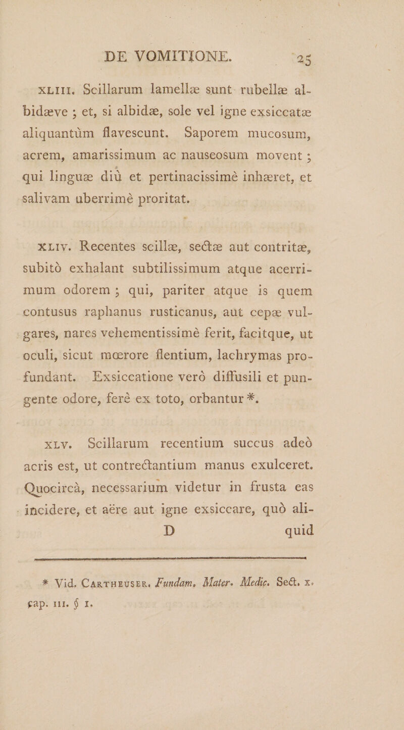 xliii. Scillarum lamellas sunt rubellas al- bidaeve ; et, si albidae, sole vel igne exsiccatae aliquantum flavescunt. Saporem mucosum, acrem, amarissimum ac nauseosum movent ; qui linguae diu et pertinacissime inhaeret, et salivam uberrime proritat. xliv. Recentes scillae, sectae aut contritae, subito exhalant subtilissimum atque acerri¬ mum odorem ; qui, pariter atque is quem contusus raphanus rusticanus, aut cepae vul¬ gares, nares vehementissime ferit, facitque, ut oculi, sicut moerore flentium, lachrymas pro¬ fundant. Exsiccatione vero diffusili et pun¬ gente odore, fere ex toto, orbantur xlv. Scillarum recentium succus adeo acris est, ut contrectantium manus exulceret. Quocirca, necessarium videtur in frusta eas incidere, et aere aut igne exsiccare, quo ali- D quid # Vid. Cartheuser. Fundam. Mater. Medie. Sed;, x. £ap. ni. $ 1.