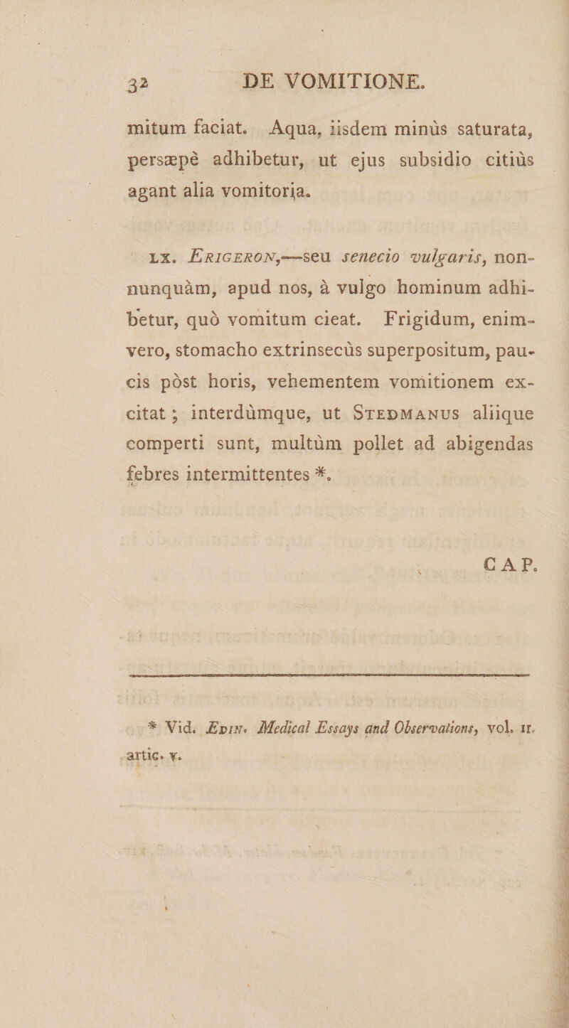 3* mitum faciat. Aqua, iisdem minus saturata, persaepe adhibetur, ut ejus subsidio citius agant alia vomitoria. lx. Erigeron,-—seu senecio vulgaris, non- nunquam, apud nos, a vulgo hominum adhi¬ betur, quo vomitum cieat. Frigidum, enim- vero, stomacho extrinsecus superpositum, pau¬ cis post horis, vehementem vomitionem ex¬ citat ; interdumque, ut Stedmanus aliique comperti sunt, multum pollet ad abigendas febres intermittentes CAR % Vid. EdiN' Medical Essays and Qbservations, vol. ir. artic. v. t