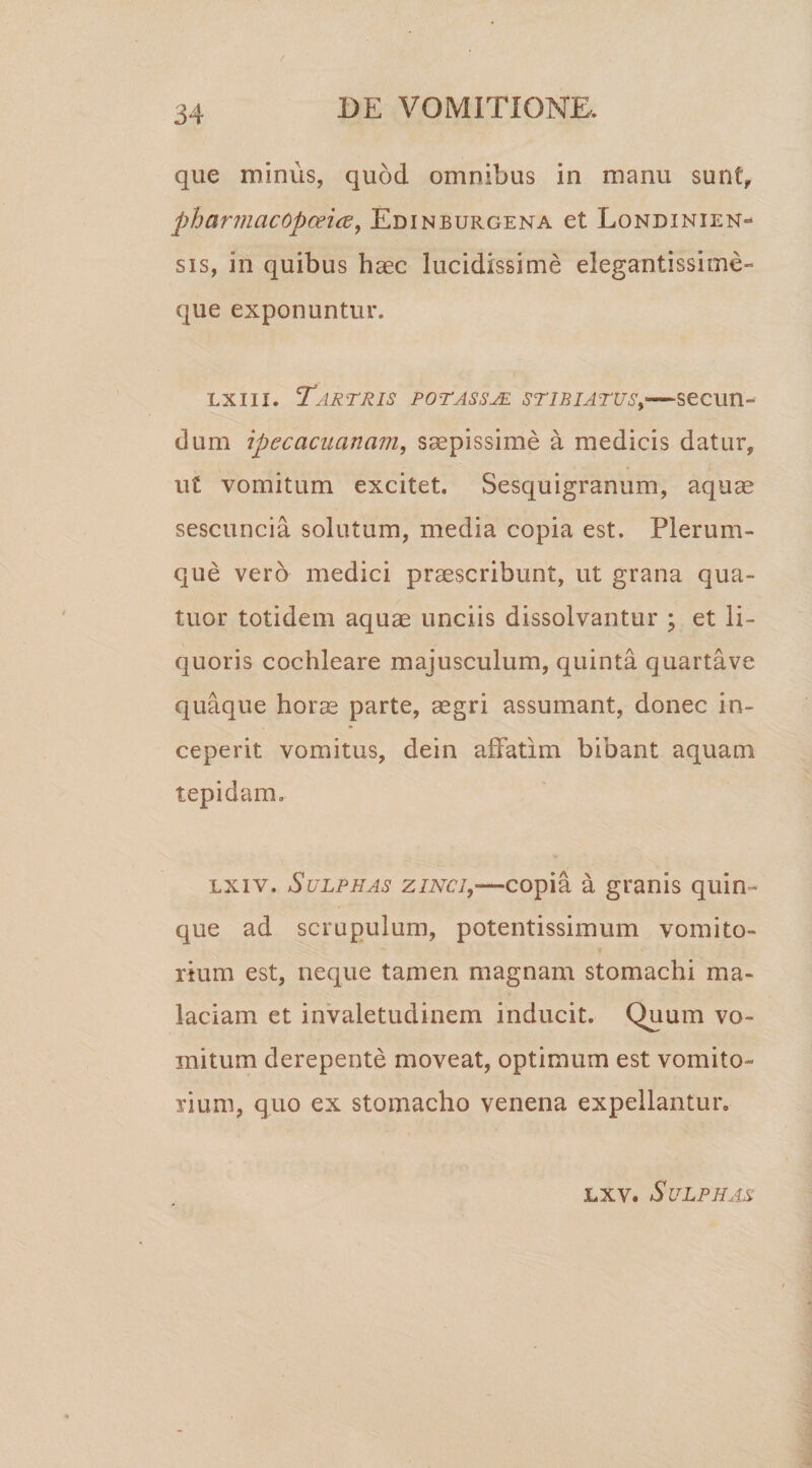 que minus, quod omnibus in manu sunt, pharmcicopoeice, Edinburgena et Londinien» sis, in quibus haec lucidissime elegantissime» que exponuntur. lxiii. Tartris potassje stibiatvs,—secun- dum ipecacuanam, saepissime a medicis datur, ut vomitum excitet. Sesquigranum, aquae sescuncia solutum, media copia est. Plerum¬ que vero medici praescribunt, ut grana qua- tuor totidem aquae unciis dissolvantur ; et li¬ quoris cochleare majusculum, quinta quartave quaque horae parte, aegri assumant, donec in¬ ceperit vomitus, dein affatim bibant aquam tepidam. lxiv. Sulphas zinci,—copia a granis quin¬ que ad scrupulum, potentissimum vomito¬ rium est, neque tamen magnam stomachi ma¬ laciam et invaletudinem inducit. Quum vo¬ mitum derepente moveat, optimum est vomito¬ rium, quo ex stomacho venena expellantur. lxv. Sulphas