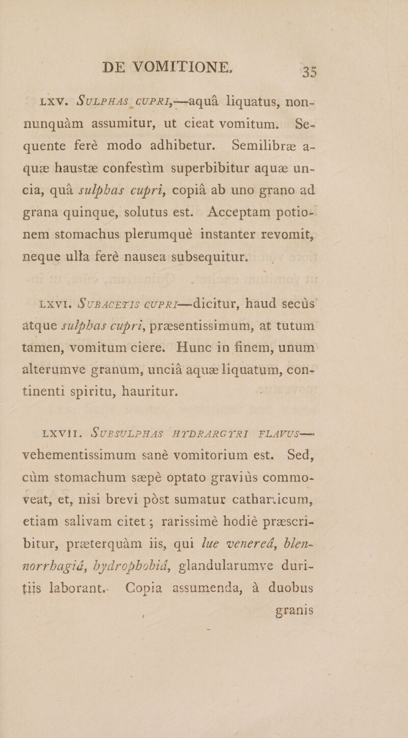 lxv. Sulphas cupri,—aqua liquatus, non- nunquam assumitur, ut cieat vomitum. Se¬ quente fere modo adhibetur. Semilibrae a» i quae haustae confestim superbibitur aquae un¬ cia, qua sulphcis cupri, copia ab uno grano ad grana quinque, solutus est. Acceptam potio¬ nem stomachus plerumque instanter revomit, neque ulla fere nausea subsequitur. V lxvi. Sub acetis cupri— dicitur, haud secus atque sulphas cupri, praesentissimum, at tutum t tamen, vomitum ciere. Hunc in finem, unum alterumve granum, uncia aquae liquatum, con¬ tinenti spiritu, hauritur. LXVII. SUBSULPHAS HTDRARGTRI FLAVUS— vehementissimum sane vomitorium est. Sed, cum stomachum saepe optato gravius commo¬ veat, et, nisi brevi post sumatur cathariicum, etiam salivam citet; rarissime hodie praescri¬ bitur, praeterquam iis, qui lue venered, hlen- norrhagid, hydrophobia, glandularumve duri¬ tiis laborant.- Copia assumenda, a duobus