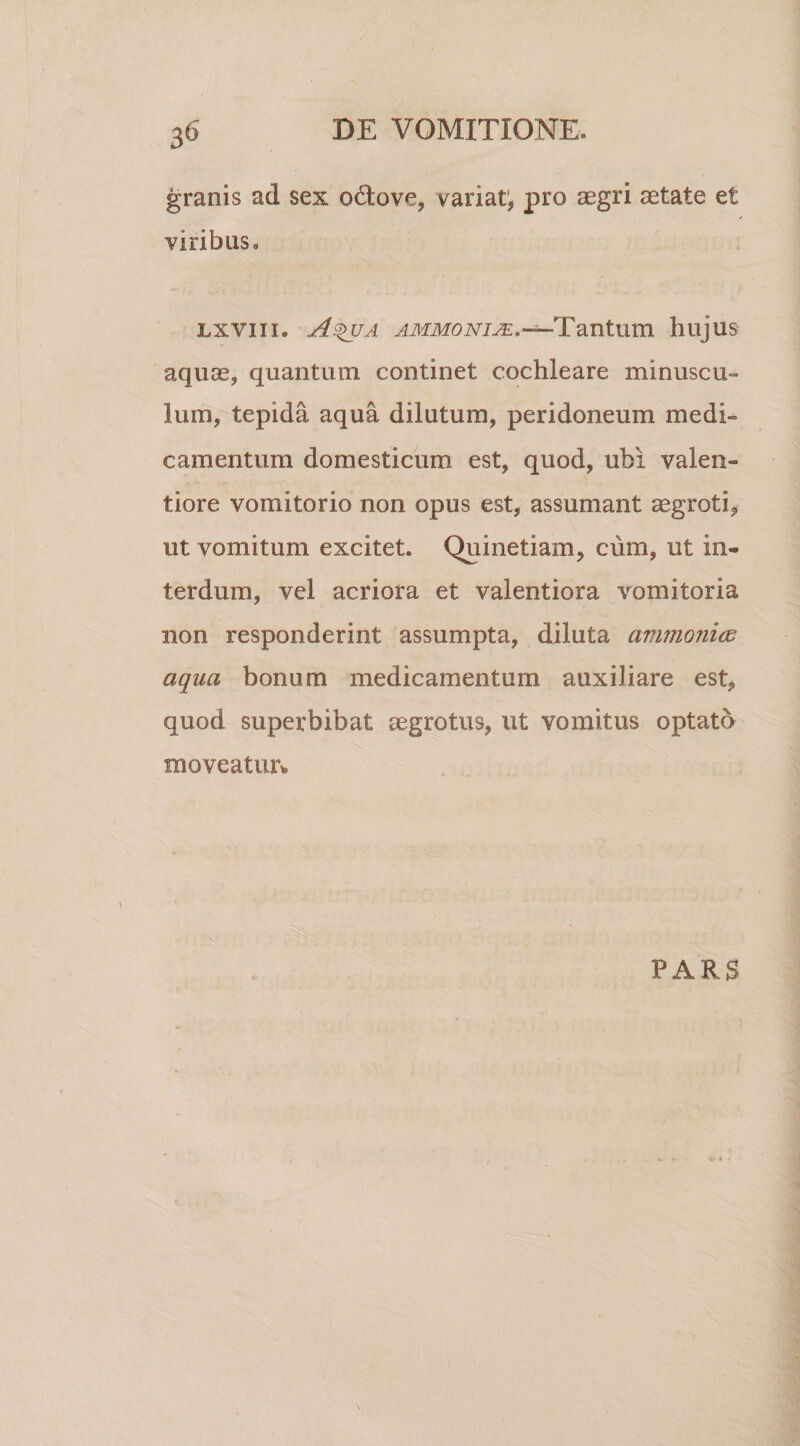 3° granis ad sex o6tove, variat', pro aegri aetate et viribus. lxviii. A%ua ammonije. —Tantum hujus aquae, quantum continet cochleare minuscu¬ lum, tepida aqua dilutum, peridoneum medi¬ camentum domesticum est, quod, ubi valen- tiore vomitorio non opus est, assumant aegroti, ut vomitum excitet. Quinetiam, cum, ut in¬ terdum, vel acriora et valentiora vomitoria non responderint assumpta, diluta animonice aqua bonum medicamentum auxiliare est, quod superbibat aegrotus, ut vomitus optato moveatur*