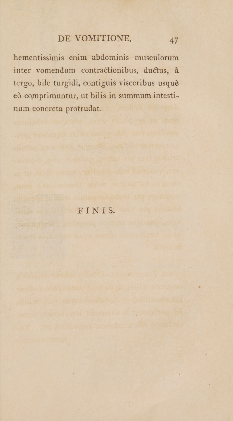 hementissimis enim abdominis musculorum inter vomendum contractionibus, duCtus, a tergo, bile turgidi, contiguis visceribus usque eo comprimuntur, ut bilis in summum intestT num concreta protrudat.