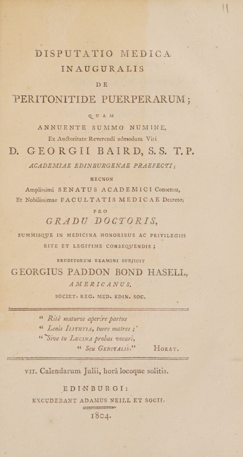 IN AUGURALIS D E 'PERITONITIDE PUERPERARUM j U A M ANNUENTE SUMMO NUMINE, Ex Audloritate Reverendi admodum Viri D. G E O R G 11 B AI R D, S. S. T. P, ACADEMIAE EDJNBURGENAE PRAEFECTI; NECNON Amplissimi SENATUS ACADEMICI Consensu, Et Nobilissimae FACULTATIS MEDICAE Decreto; PRO GRADU DOCrORIS, \ SUMMISQUE IN MEDICINA HONORIBUS AC PRIVILEGIIS RITE ET LEGITIME CONSEQUENDIS ; ERUDITORUM EXAMINI SUBJICIT GEORGIUS PADDON BOND HASELL, AMERICANUS, V SOCIET. REG. MED, EDIN. SOC. ‘‘ Hiie maturos aperire partus “ Lenis Ilithyia, tuere matres ;* ^Sl^e tu Lucina proh as vocari, “ Seu Genitalis-” Horat. VII. Calendarum Julii, hora locoque solitis, E D T N B U R G I ; ✓ EXCUDEBANT ADAMUS NEILL ET SOCII. 1804