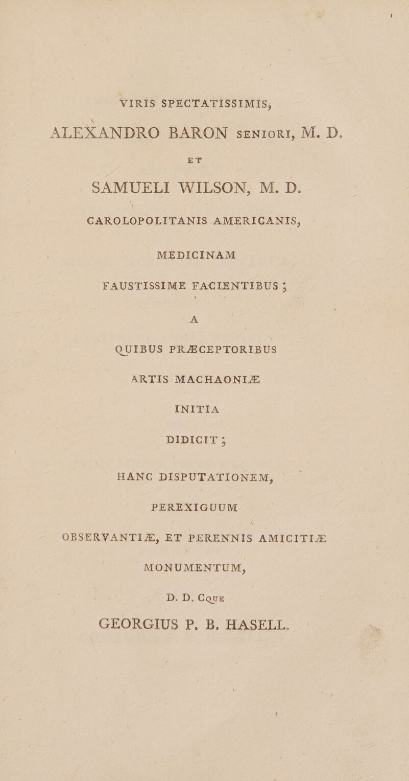 VIRIS SPECTATISSIMIS, ALEXANDRO BARON seniori, M. D, E T SAMUELI WILSON, M. D. CAROLOPOLITANIS AMERICANIS, MEDICINAM FAUSTISSIME Fx\CIENTIBUS ; A QUIBUS PRAECEPTORIBUS ARTIS MACHAONIA INITIA DIDICIT ; HANC DISPUTATIONEM, PEREXIGUUM \ OBSERVANTIiE, ET PERENNIS AMICITIiE MONUMENTUM, D. D. Cqjje GEORGIUS P. B. HASELL. ' I