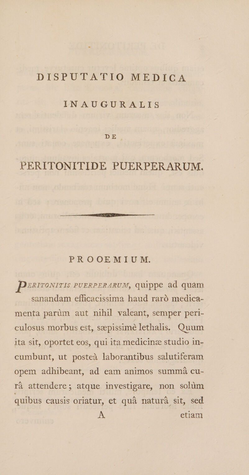 IN AUGURALIS D E PERITONITIDE PUERPERARUM. PR O OE M I U M. pERiTONiTis PUERPERARUM, quippc ad quam sanandam efficacissima haud raro medica¬ menta parum aut nihil valeant, semper peri¬ culosus morbus est, saepissime lethalis. Quum ita sit, oportet eos, qui ita medicinae studio in¬ cumbunt, ut postea laborantibus salutiferam opem adhibeant, ad eam animos summa cu¬ ra attendere; atque investigare, non solum » quibus causis oriatur, et qua natura sit, sed A etiam