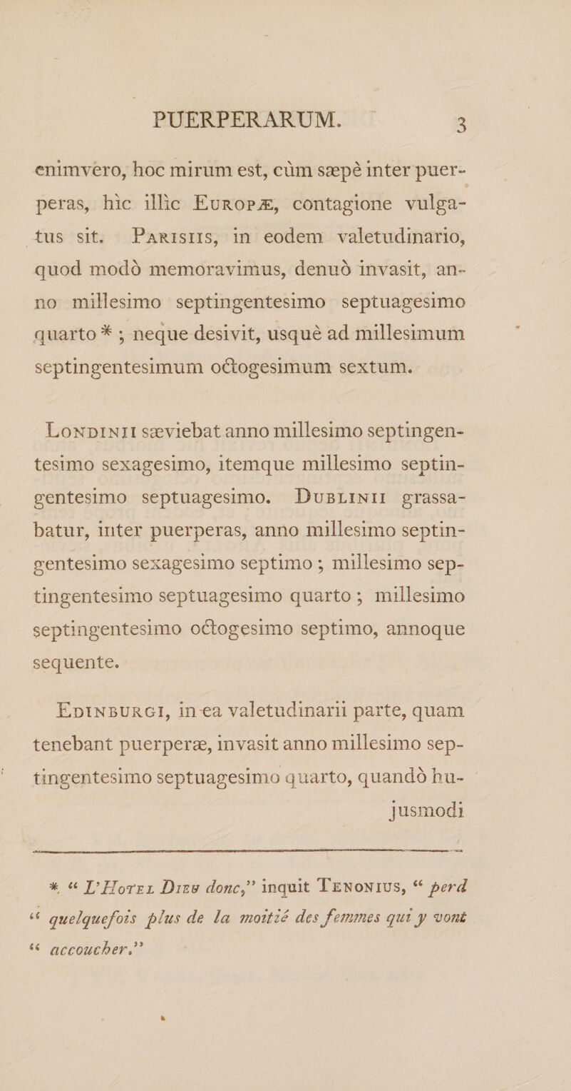 enlmvero, hoc mirum est, cum saepe inter puer¬ peras, hic illic Europje, contagione vulga¬ tus sit. Parisiis, in eodem valetudinario, quod modo memoravimus, denuo invasit, an¬ no millesimo septingentesimo septuagesimo quarto * ; neque desivit, usque ad millesimum septingentesimum odlogesimum sextum. Londinii saeviebat anno millesimo septingen¬ tesimo sexagesimo, itemque millesimo septin¬ gentesimo septuagesimo. Dublinii grassa¬ batur, inter puerperas, anno millesimo septin¬ gentesimo sexagesimo septimo ; millesimo sep¬ tingentesimo septuagesimo quarto; millesimo septingentesimo octogesimo septimo, annoque sequente. Edinburgi, in ea valetudinarii parte, quam tenebant puerperae, invasit anno millesimo sep¬ tingentesimo septuagesimo quarto, quando bu- j usmodi * ‘‘ VHoTel DiEff donc^’' inquit Tenonius, “ perd quelquefois plus de la moitie des femmes qiny ^ont accoucherd*