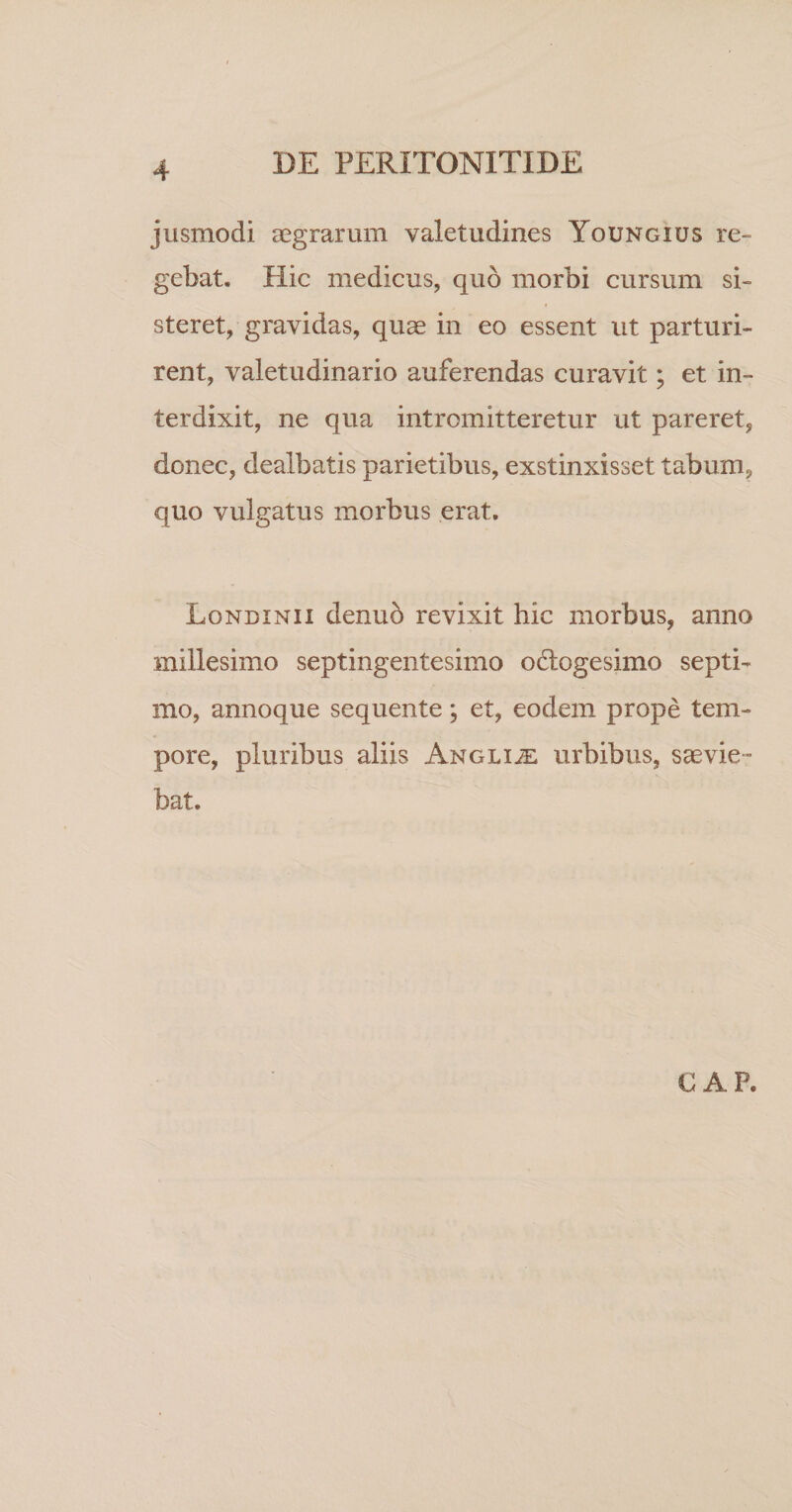 jusmodi aegrarum valetudines Youngius re¬ gebat, Hic medicus, quo morbi cursum si¬ steret, gravidas, quae in eo essent ut parturi¬ rent, valetudinario auferendas curavit; et in¬ terdixit, ne qua intromitteretur ut pareret, donec, dealbatis parietibus, exstinxisset tabum, quo vulgatus morbus erat. Londinii denuo revixit hic morbus, anno millesimo septingentesimo odlogesimo septi¬ mo, annoque sequente; et, eodem prope tem¬ pore, pluribus aliis Anglue urbibus, saevie¬ bat. GAP.