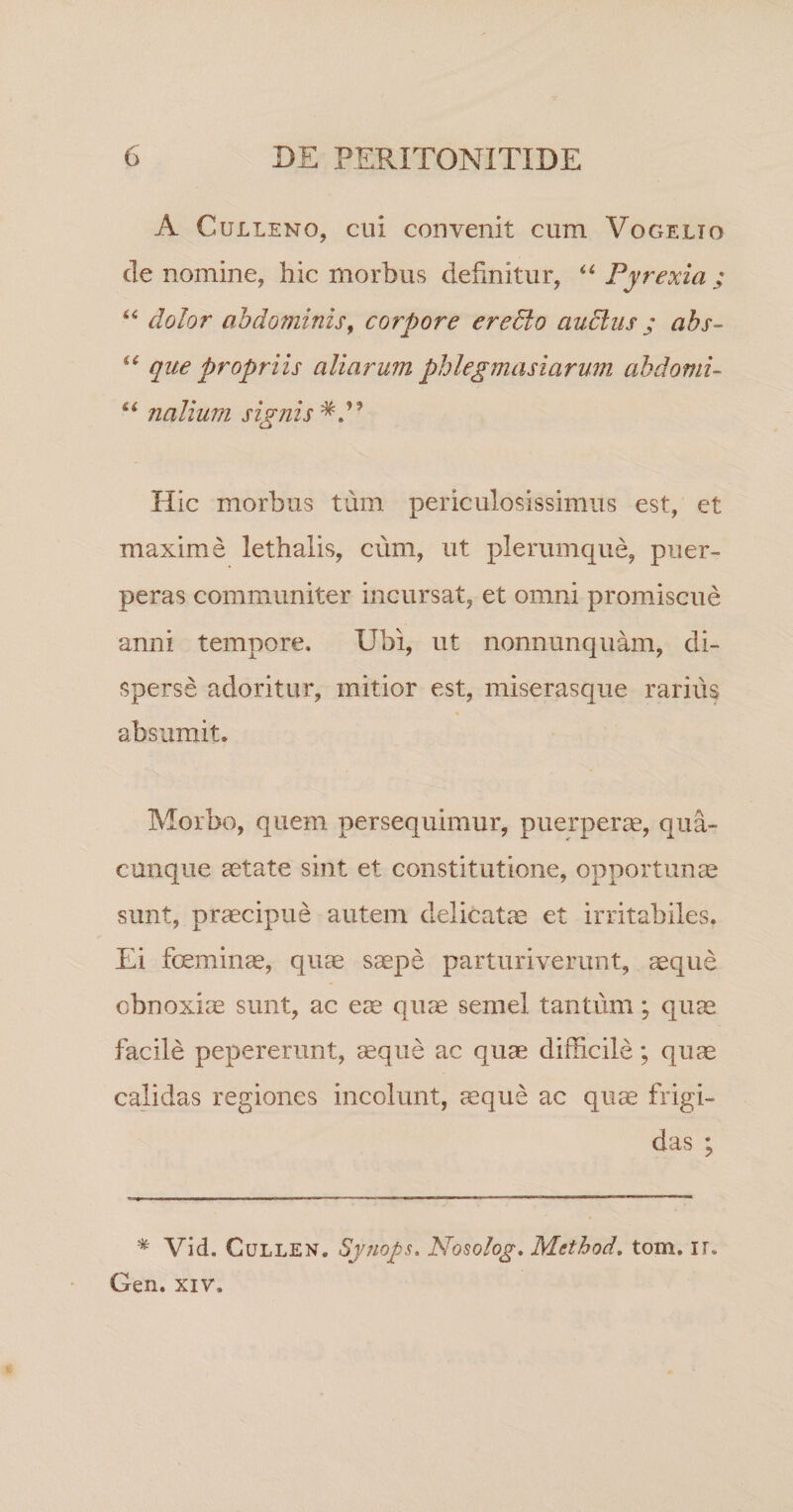 A CuLLENo, cui convenit cum Vogelto cie nomine, hic morbus definitur, Pyrexia ; dolor abdominis^ corpore eredlo auElus ; abs- que propriis aliarum phlegmasiarum ahdomu nalium signis Hic morbus tum periculosissimus est, et maxime lethalis, cum, ut plerumque, puer¬ peras communiter incursat, et omni promiscue anni tempore. Ubi, ut nonnunquam, di¬ sperse adoritur, initior est, miserasque rarius absumit. Morbo, quem persequimur, puerperse, qua¬ cunque aetate sint et constitutione, opportunae sunt, praecipue autem delicatis et irritabiles. Ei foeminae, qu^ saepe parturiverunt, aeque obnoxiae sunt, ac eae quae semel tantum; quae facile pepererunt, aeque ac quae difficile; quae calidas regiones incolunt, ^que ac quae frigi¬ das ; * Vid. CuLLEN. Syuops. Nosolog, Method, tom. ir. Gen. XIV.