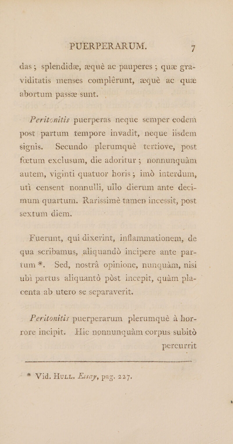 das; splendidae, ^que ac pauperes; quae gra« viditatis menses complerunt, aeque ac quee abortum pass^ sunt. , Peritonitis puerperas neque semper eodem post partum tempore invadit, neque iisdem signis. Secundo plerumque tertiove, post foetum exclusum, die adoritur ; nonnunquam autem, viginti quatuor horis; imo interdum, uti censent nonnulli, ullo dierum ante deci¬ mum quartum. Rarissime tamen incessit, post sextum diem. Fuerunt, qui dixerint, inflammationem, de qua scribamus, aliquando incipere ante par¬ tum *. Sed, nostra opinione, nunquam, nisi ubi partus aliquanto post incepit, quam pla¬ centa ab utero se separaverit. Peritonitis puerperarum plerumque a hor¬ rore incipit. Hic nonnunquam corpus subito percurrit * Vid. Hull. Eisajy pag, 227.