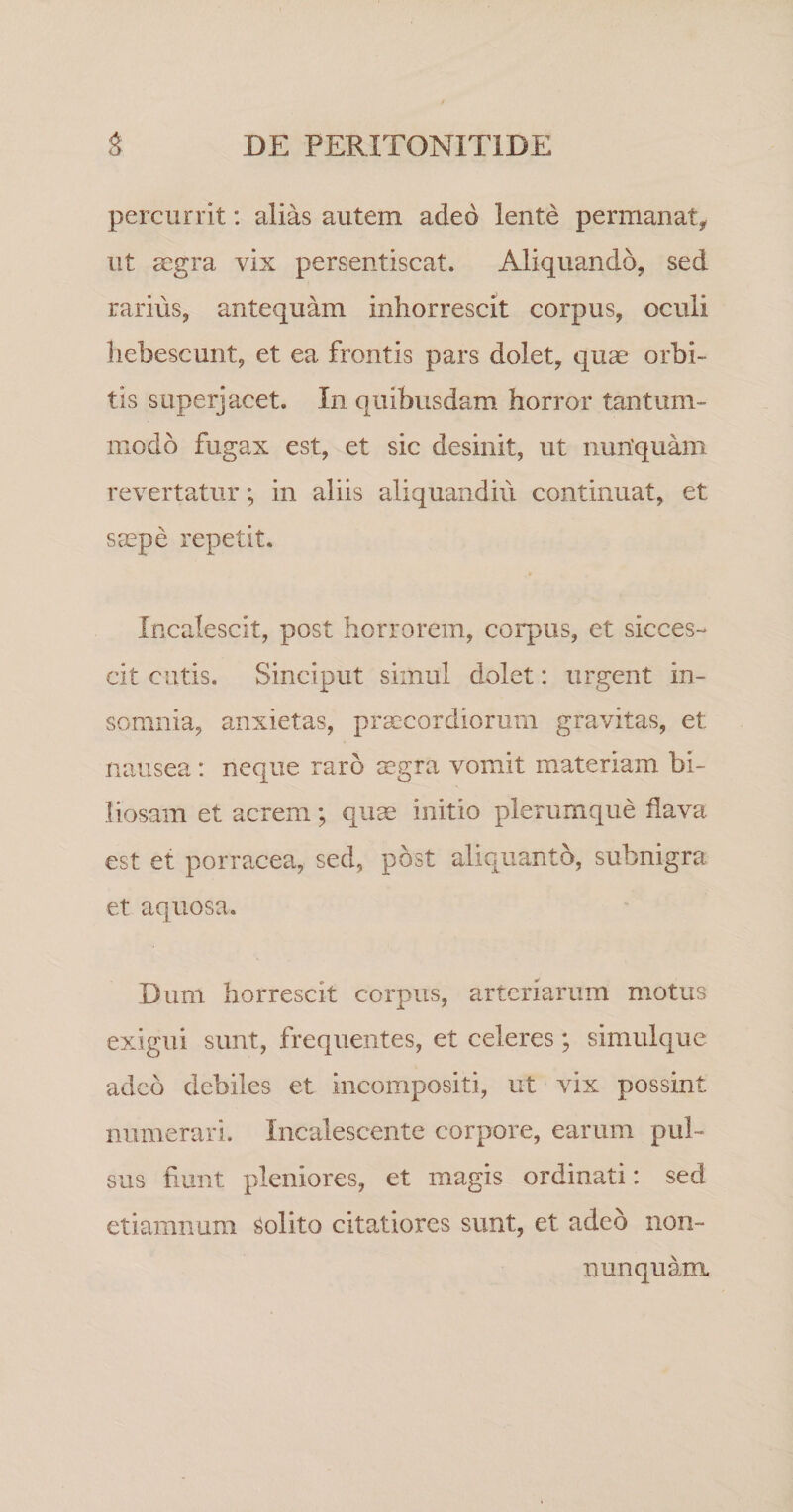 percurrit: alias autem adeo lente permanat^ ut aegra vix persentiscat. Aliquando, sed rarius, antequam inhorrescit corpus, oculi hebescunt, et ea frontis pars dolet, quae orbi¬ tis superjacet. In quibusdam horror tantum¬ modo fugax est, et sic desinit, ut nuriquam revertatur; in aliis aliquandiii continuat, et saepe repetit. Incalescit, post horrorem, corpus, et sicces¬ cit cutis. Sinciput simul dolet: urgent in¬ somnia, anxietas, praecordiorum gravitas, et nausea: neque raro aegra vomit materiam bi¬ liosam et acrem; quse initio plerumque flava est et porracea, sed, post aliquanto, subnigra et aquosa. Dum horrescit corpus, arteriarum motus exigui sunt, frequentes, et celeres; simulque adeo debiles et incompositi, ut vix possint numerari. Incalescente corpore, earum pul¬ sus fiunt pleniores, et magis ordinati: sed etiamnum solito citatiores sunt, et adeo non- nunquam