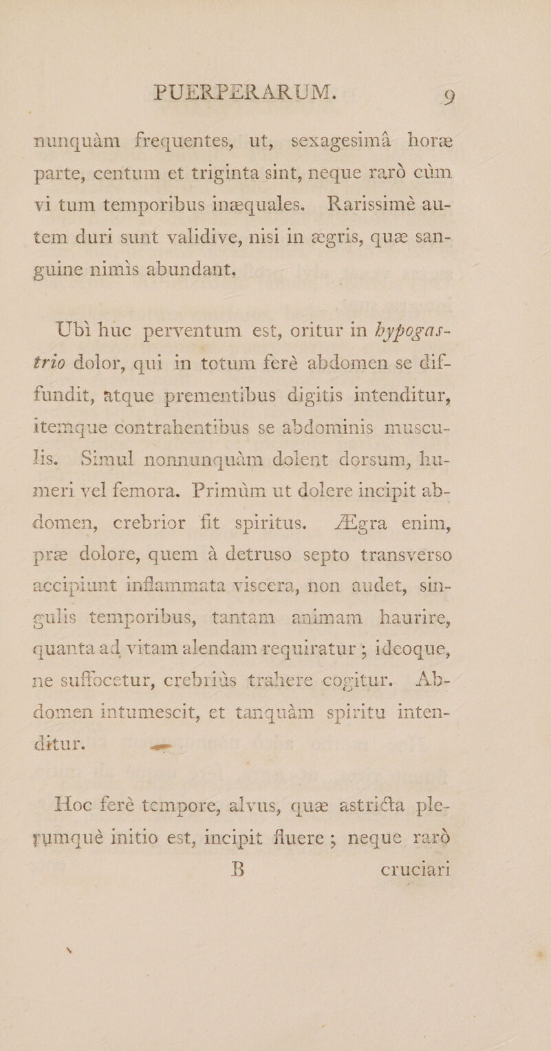 nunquam frequentes, ut, sexagesima horae parte, centum et triginta sint, neque r^rb cum vi tum temporibus in^quales. Rarissime au¬ tem duri sunt validive, nisi in cCgris, quae san¬ guine nimis abundant. Ubi huc perventum est, oritur in hypogas¬ trio dolor, qui in totum fere abdomen se dif¬ fundit, atque prementibus digitis intenditur, item que contrahentibus se abdominis muscu¬ lis. Simul nonnunquam dolent dorsum, hu¬ meri vel femora. Primum ut dolere incipit ab¬ domen, crebrior fit spiritus. ALgra enim, prae dolore, quem a detruso septo transverso accipiunt inflammata viscera, non audet, sin¬ gulis temporibus, tantam animam haurire, quanta ad vitam alendam requiratur ; i deoque, ne suffocetur, crebrius trahere cogitur. Ab¬ domen intumescit, et tanquam spiritu inten¬ ditur. ^ Hoc fere tempore, alvus, quse astrlcla ple- fumque initio est, incipit fluere ; neque raro B cruciari