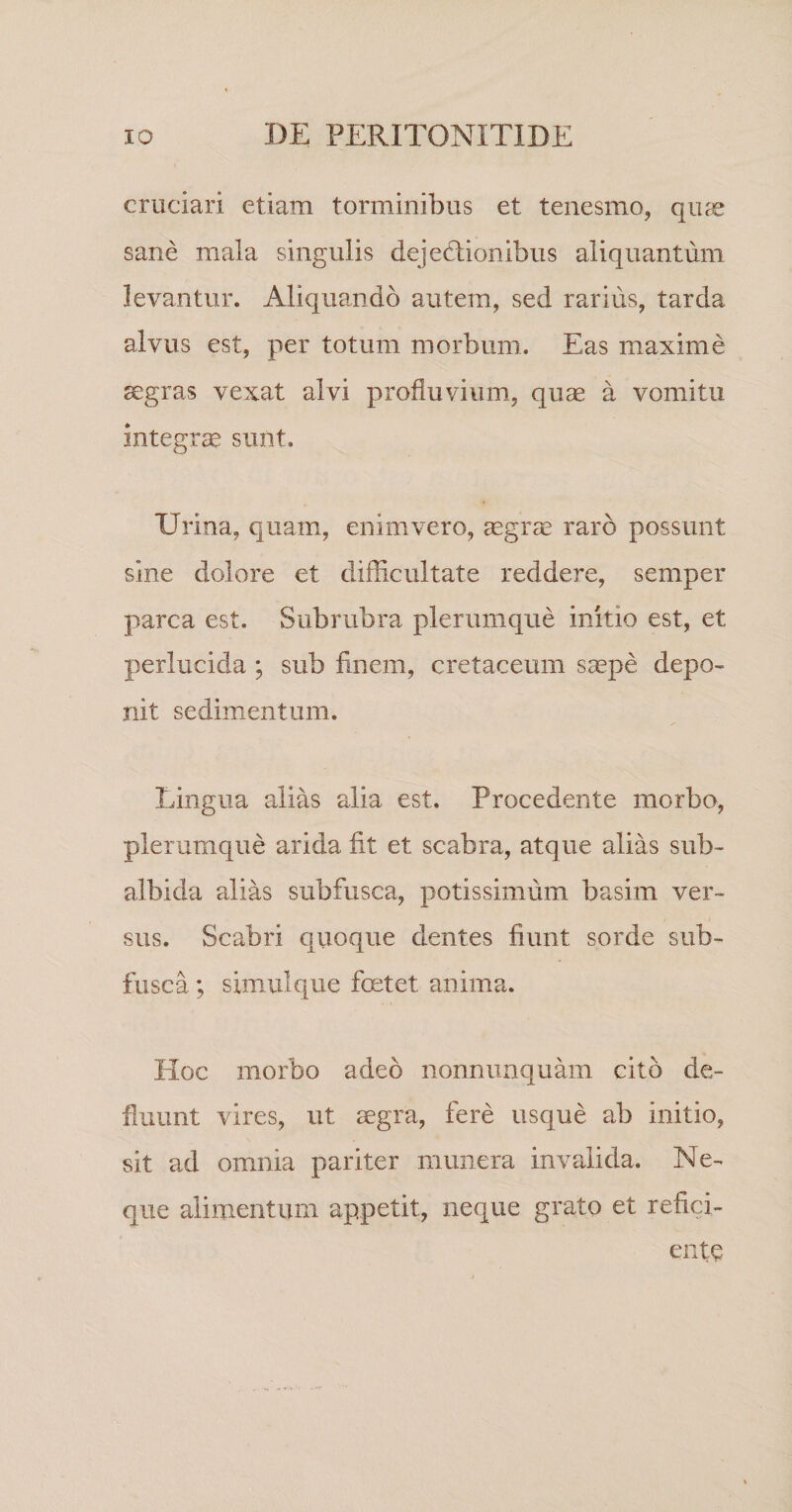 cruciari etiam torminibus et tenesmo, qu^e sane mala singulis dejectionibus aliquantum levantur. Aliquando autem, sed rarius, tarda alvus est, per totum morbum. Eas maxime aegras vexat alvi profluvium, quae a vomitu integra sunt. Urina, quam, enim vero, aegras raro possunt sine dolore et difficultate reddere, semper parca est. Subrubra plerumque initio est, et perlucida ; sub finem, cretaceum s^pe depo¬ nit sedimentum. Lingua alias alia est. Procedente morbo, plerumque arida fit et scabra, atque alias sub¬ albida alias subfusca, potissimum basim ver¬ sus. Scabri quoque dentes fiunt sorde sub¬ fusca ; simulque foetet anima. Hoc morbo adeo iionnimquam cito de¬ fluunt vires, ut segra, fere usque ab initio, sit ad omnia pariter munera invalida. Ne¬ que alimentum appetit, neque grato et refici¬ ente
