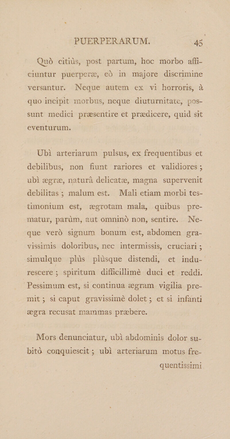 Qu6 citius, post partum, hoc morbo affi¬ ciuntur puerperae, eo in majore discrimine versantur. Neque autem ex vi horroris, a quo incipit morbus, neque diuturnitate, pos¬ sunt medici praesentire et praedicere, quid sit / eventurum. Ubi arteriarum pulsus, ex frequentibus et debilibus, non fiunt rariores et validiores; ubi aegr^, natura delicatae, magna supervenit debilitas ; malum est. Mali etiam morbi tes¬ timonium est, aegrotam mala, quibus pre¬ matur, parum, aut omnino non, sentire. Ne¬ que vero signum bonum est, abdomen gra¬ vissimis doloribus, nec intermissis, cruciari; simulque plus plusque distendi, et indu¬ rescere ; spiritum difficillime duci et reddi. Pessimum est, si continua aegram vigilia pre¬ mit ; si caput gravissime dolet; et si infanti } aegra recusat mammas praebere. Mors denunciatur, ubi abdominis dolor su¬ bita conquiescit; ubi arteriarum motus fre- quentissimi