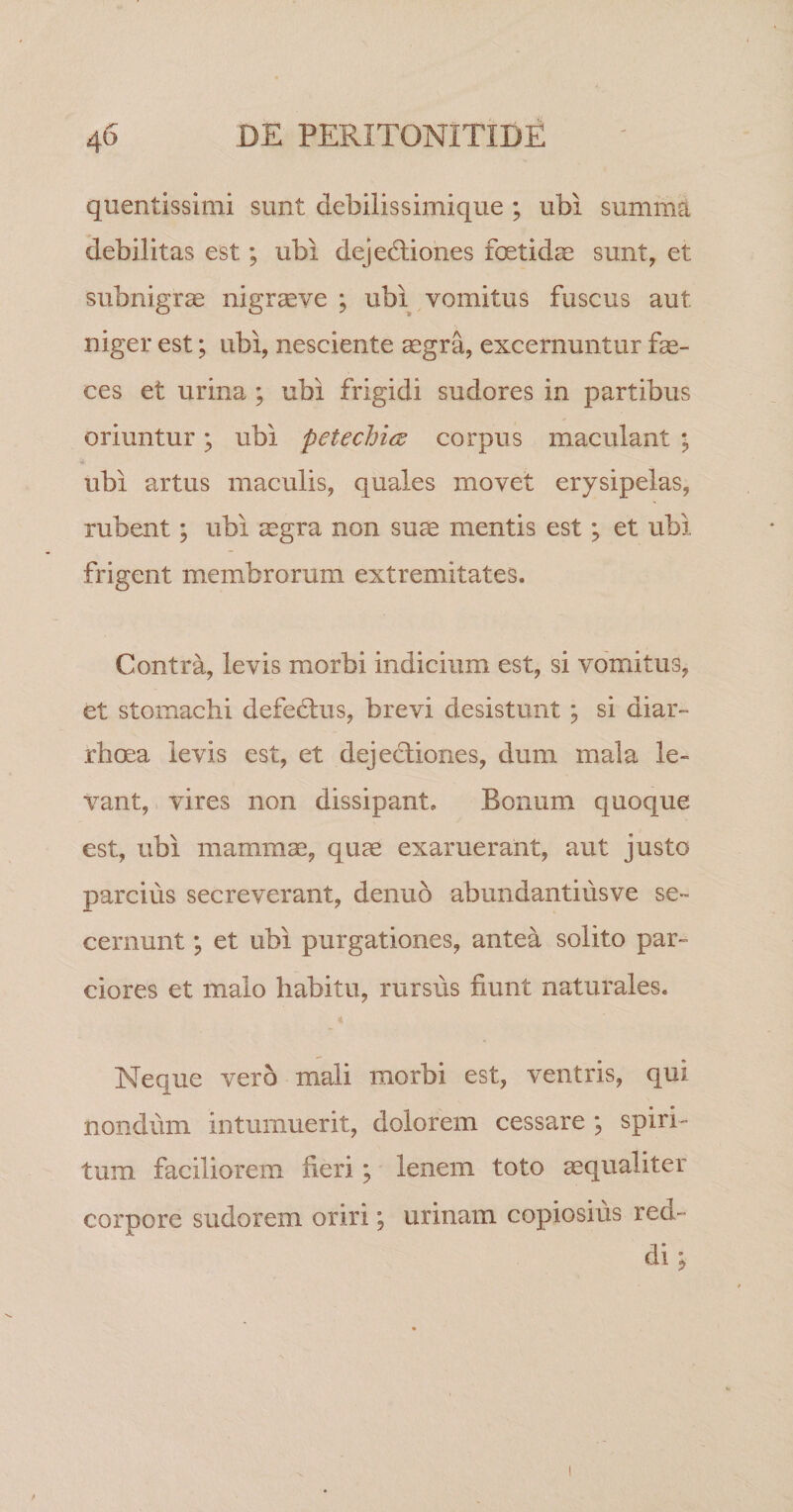 quentissimi sunt debilissimique ; ubi summd debilitas est; ubi dejectiones foetidae sunt, et subnigrae nigraeve ; ubi vomitus fuscus aut niger est; ubi, nesciente aegra, excernuntur fae¬ ces et urina ; ubi frigidi sudores in partibus oriuntur; ubi petechics corpus maculant ; ubi artus maculis, quales movet erysipelas, rubent; ubi aegra non su^ mentis est; et ubi frigent membrorum extremitates. Contra, levis morbi indicium est, si vomitus, et stomachi defe6tiis, brevi desistunt; si diar¬ rhoea levis est, et dejectiones, dum mala le¬ vant, vires non dissipant. Bonum quoque est, ubi mammae, quae exaruerant, aut justo parcius secreverant, denuo abundantius ve se¬ cernunt ; et ubi purgationes, antea solito par¬ ciores et malo habitu, rursus fiunt naturales. Neque vero mali morbi est, ventris, qui nondum intumuerit, dolorem cessare ; spiri¬ tum faciliorem fieri; lenem toto aequaliter corpore sudorem oriri; urinam copiosius red¬ di;