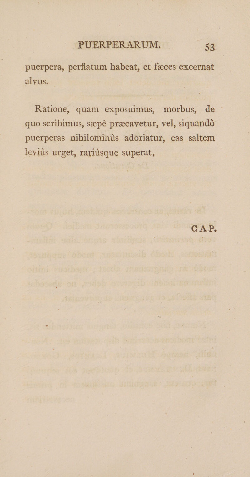 puerpera, perflatum habeat, et faeces excernat alvus. Ratione, quam exposuimus, morbus, de quo scribimus, s^epe praecavetur, vel, siquando puerperas nihilominus adoriatur, eas saltem levius urget, rariusque superat. GAP.