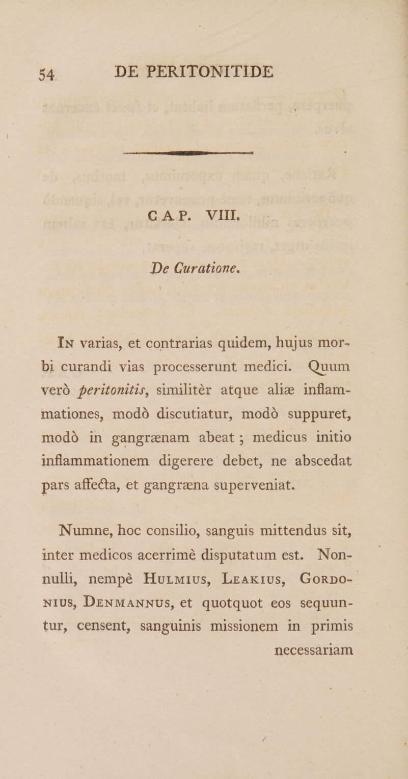 GAP. VIII. t De Curatione. In varias, et contrarias quidem, hujus mor¬ bi curandi vias processerunt medici. Quum vero peritonitis^ similiter atque aliae inflam¬ mationes, modo discutiatur, modo suppuret, modo in gangraenam abeat; medicus initio inflammationem digerere debet, ne abscedat pars afledla, et gangraena superveniat. Numne, hoc consilio, sanguis mittendus sit, inter medicos acerrime disputatum est. Non¬ nulli, nempe Hulmius, Leakius, Gordo- Nius, Denmannus, et quotquot eos sequun¬ tur, censent, sanguinis missionem in primis necessariam