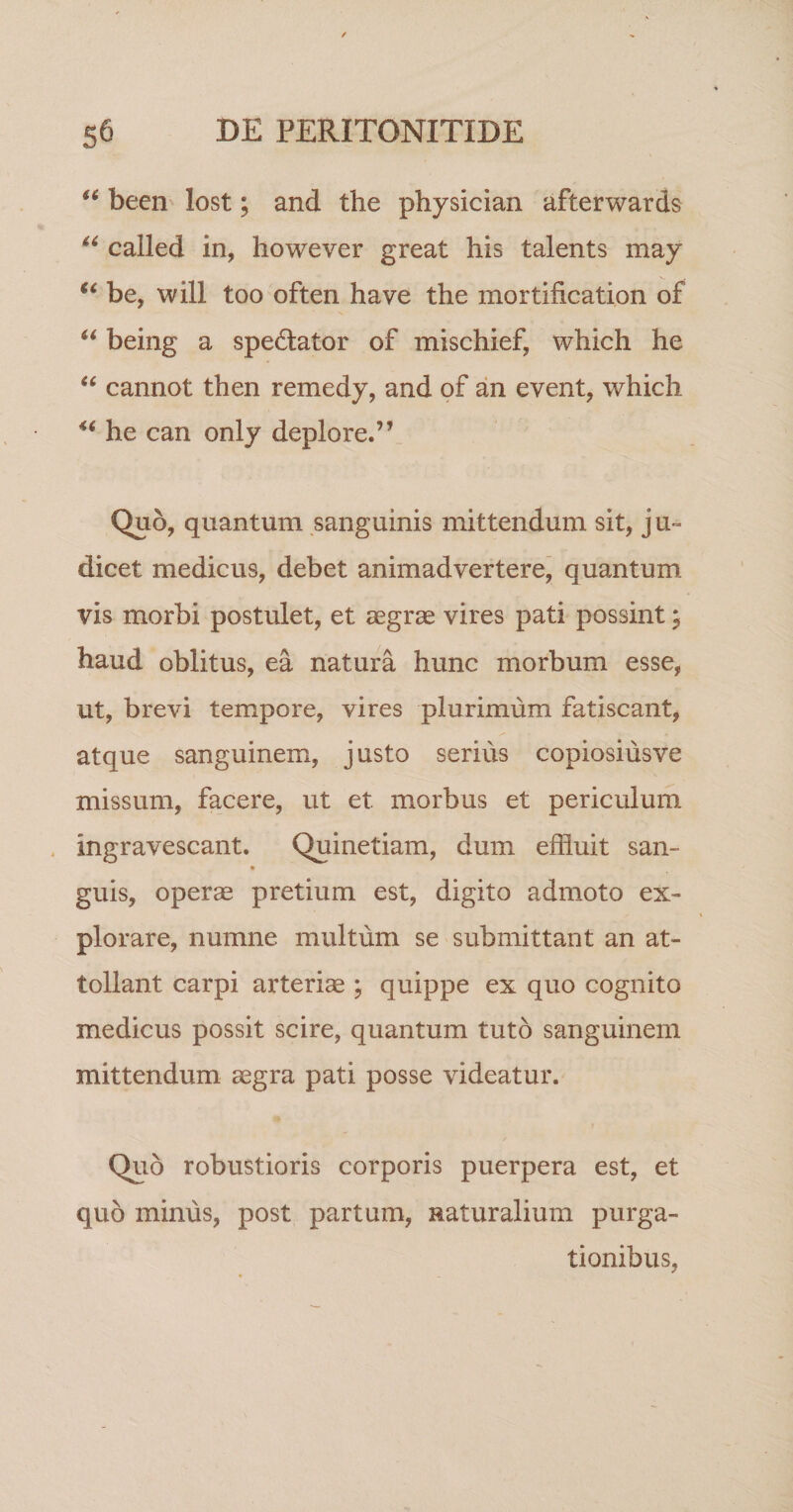 becii' lost; and the physician afterwards called in, however great his talents may be, will too often ha ve the inortification of being a spedator of mischief, which he cannot then remedy, and of an event, which he can only deplore.”_ Quo, quantum sanguinis mittendum sit, ju» dicet medicus, debet animadvertere, quantum vis morbi postulet, et aegrae vires pati possint, haud oblitus, ea natura hunc morbum esse, ut, brevi tempore, vires plurimum fatiscant, atque sanguinem, justo serius copiosiusve missum, facere, ut et morbus et periculum ingravescant. Quinetiam, dum effluit san- guis, operae pretium est, digito admoto ex¬ plorare, numne multum se submittant an at¬ tollant carpi arteriae * quippe ex quo cognito medicus possit scire, quantum tuto sanguinem mittendum aegra pati posse videatur. Quo robustioris corporis puerpera est, et quo minus, post partum, Raturalium purga¬ tionibus,