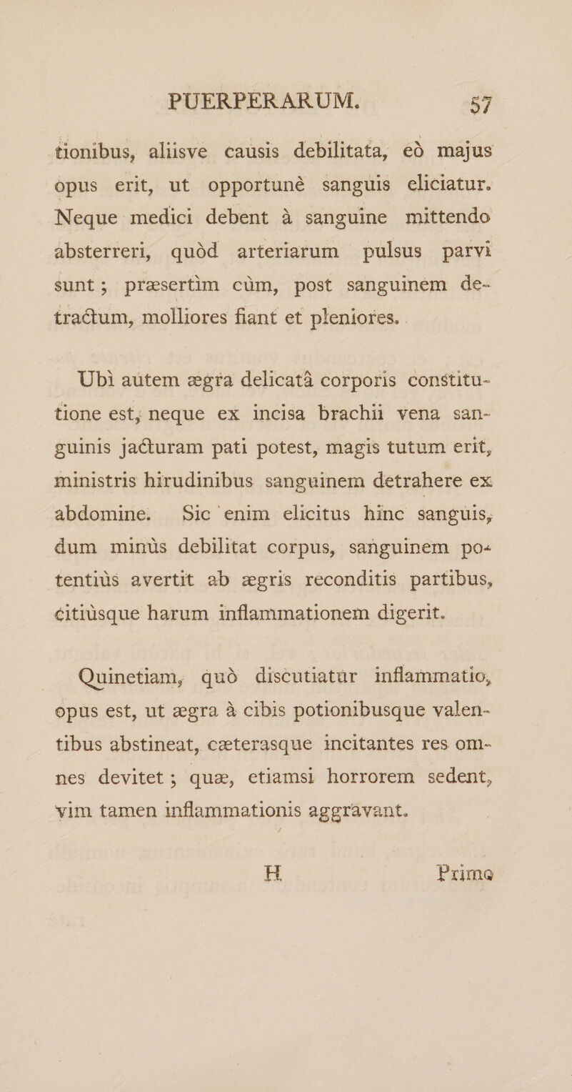 tionibus, aliis ve causis debilitata, eo majus opus erit, ut opportune sanguis eliciatur. Neque medici debent a sanguine mittendo absterreri, quod arteriarum pulsus parvi sunt; prsesertim cum, post sanguinem de~ * tra6lum, molliores fiant et pleniores. Ubi autem aegra delicata corporis constitu» tione est,« neque ex incisa brachii vena sam guinis ja6luram pati potest, magis tutum erit, ministris hirudinibus sanguinem detrahere ex abdomine. Sic ‘enim elicitus hinc sanguis, dum minus debilitat corpus, sanguinem po-^ tentius avertit ab aegris reconditis partibus, citiusque harum inflammationem digerit. Quinetiam,^ quo discutiatur inflammatio, opus est, ut aegra a cibis potionibusque valen¬ tibus abstineat, caeterasque incitantes res om» nes devitet; quae, etiamsi horrorem sedent, vim tamen inflammationis aggravant. H PrimQ
