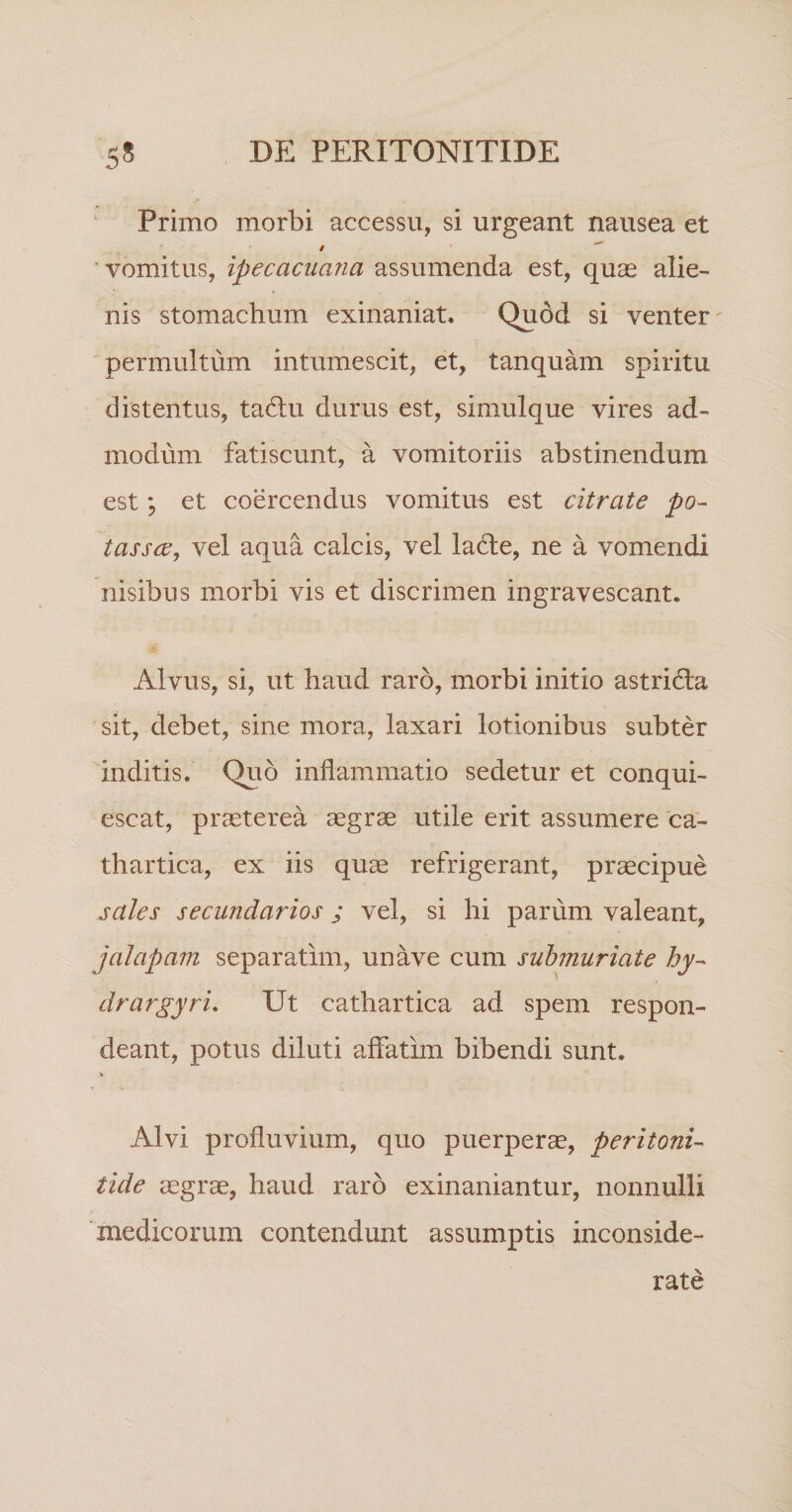 Primo morbi accessu, si urgeant nausea et 9 ' vomitus, ipecacuana assumenda est, quas alie¬ nis stomachum exinaniat. Quod si venter permultum intumescit, et, tanquam spiritu distentus, tadlu durus est, simulque vires ad¬ modum fatiscunt, a vomitoriis abstinendum est et coercendus vomitus est citrate po- tassce, vel aqua calcis, vel la6te, ne a vomendi nisibus morbi vis et discrimen ingravescant. Alvus, si, ut haud raro, morbi initio astridla sit, debet, sine mora, laxari lotionibus subter inditis. Quo inflammatio sedetur et conqui¬ escat, praeterea aegrae utile erit assumere 'ca- thartica, ex iis quae refrigerant, praecipue sales secundarios ; vel, si hi parum valeant, jalapam separatim, unave cum suhmuriate drargyri. Ut cathartica ad spem respon¬ deant, potus diluti affatim bibendi sunt. V Alvi profluvium, quo puerperae, peritoni¬ tide aegrae, haud raro exinaniantur, nonnulli 'medicorum contendunt assumptis inconside¬ rate