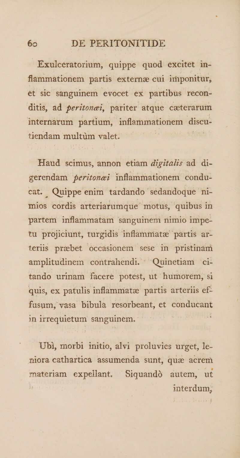 Exulceratorium, quippe quod excitet in- fiammationem partis externae cui iriiponitur, et sic sanguinem evocet ex partibus recon¬ ditis, ad peritoneei, pariter atque caeterarum internarum partium, inflammationem discu¬ tiendam multum valet. Haud scimus, annon etiam digitalis ad di¬ gerendam peritoncdi inflammationem condu¬ cat. ^ Quippe enim tardando ' sedandoque ni¬ mios cordis arteriarumque motus, quibus in partem inflammatam sanguinem nimio impe¬ tu projiciunt, turgidis inflammatae'‘partis ar¬ teriis praebet occasionem sese in pristinarn amplitudinem contrahendi. “ Quinetiam ci¬ tando urinam facere potest, ut humorem, si quis, ex patulis inflammatae partis arteriis ef¬ fusum, vasa bibula resorbeant, et conducant in irrequietum sanguinem. Ubi, morbi initio, alvi proluvies urget, le¬ niora cathartica assumenda sunt, qiice acreiri materiam expellant. Siquando autem, ut interdum^