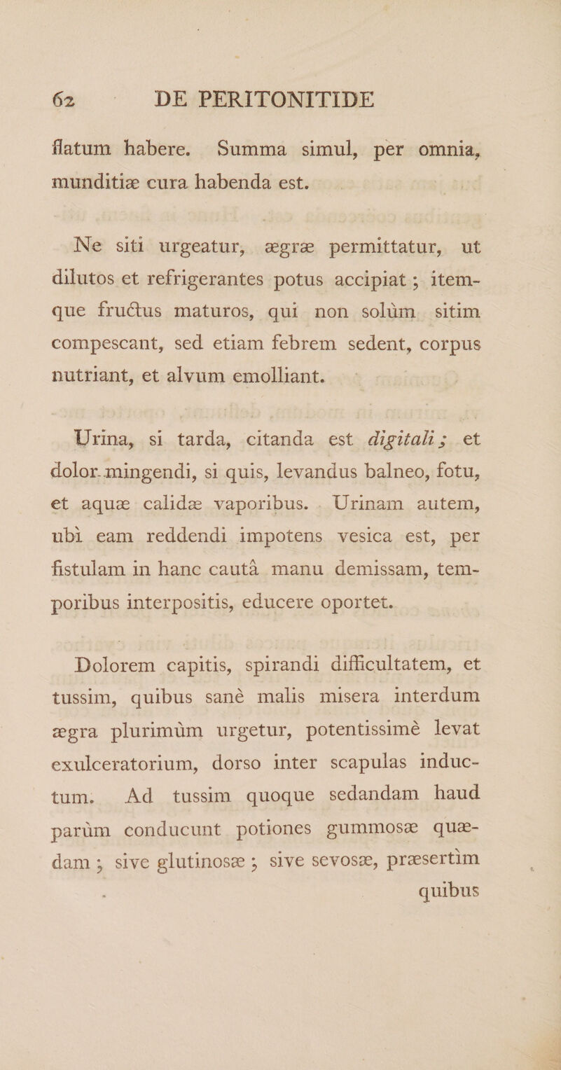 flatum habere. Summa simul, per omnia, munditiae cura habenda est. Ne siti urgeatur, aegrae permittatur, ut dilutos et refrigerantes potus accipiat; item- que fru61us maturos, qui non solum sitim compescant, sed etiam febrem sedent, corpus nutriant, et alvum emolliant. Urina, si tarda, citanda est digitali; et dolor.mingendi, si quis, levandus balneo, fotu, et aquae calidae vaporibus. Urinam autem, ubi eam reddendi impotens vesica est, per iistulam in hanc cauta manu demissam, tem¬ poribus interpositis, educere oportet. Dolorem capitis, spirandi difficultatem, et tussim, quibus sane malis misera interdum aegra plurimum urgetur, potentissime levat exulceratorium, dorso inter scapulas induc¬ tum. Ad tussim quoque sedandam haud parum conducunt potiones gummosae quae¬ dam j sive glutinosae ^ sive sevosae, praesertim quibus