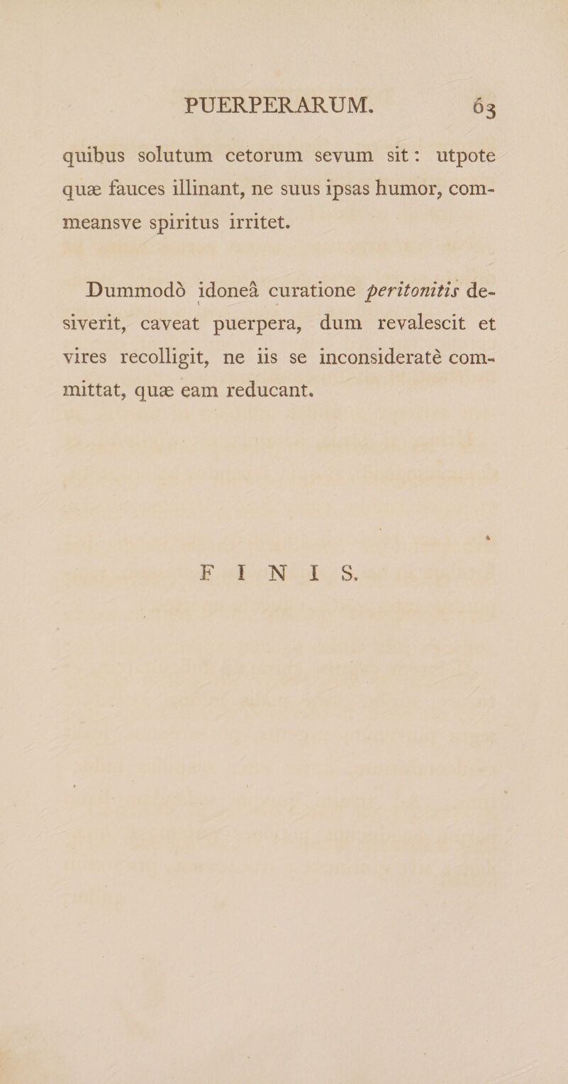 quibus solutum cetorum sevum sit: utpote quae fauces illinant, ne suus ipsas humor, com- meansve spiritus irritet. Dummodo idonea curatione peritonitis de¬ siverit, caveat puerpera, dum revalescit et vires recolligit, ne iis se inconsiderate com¬ mittat, quae eam reducant. 4 FINIS.