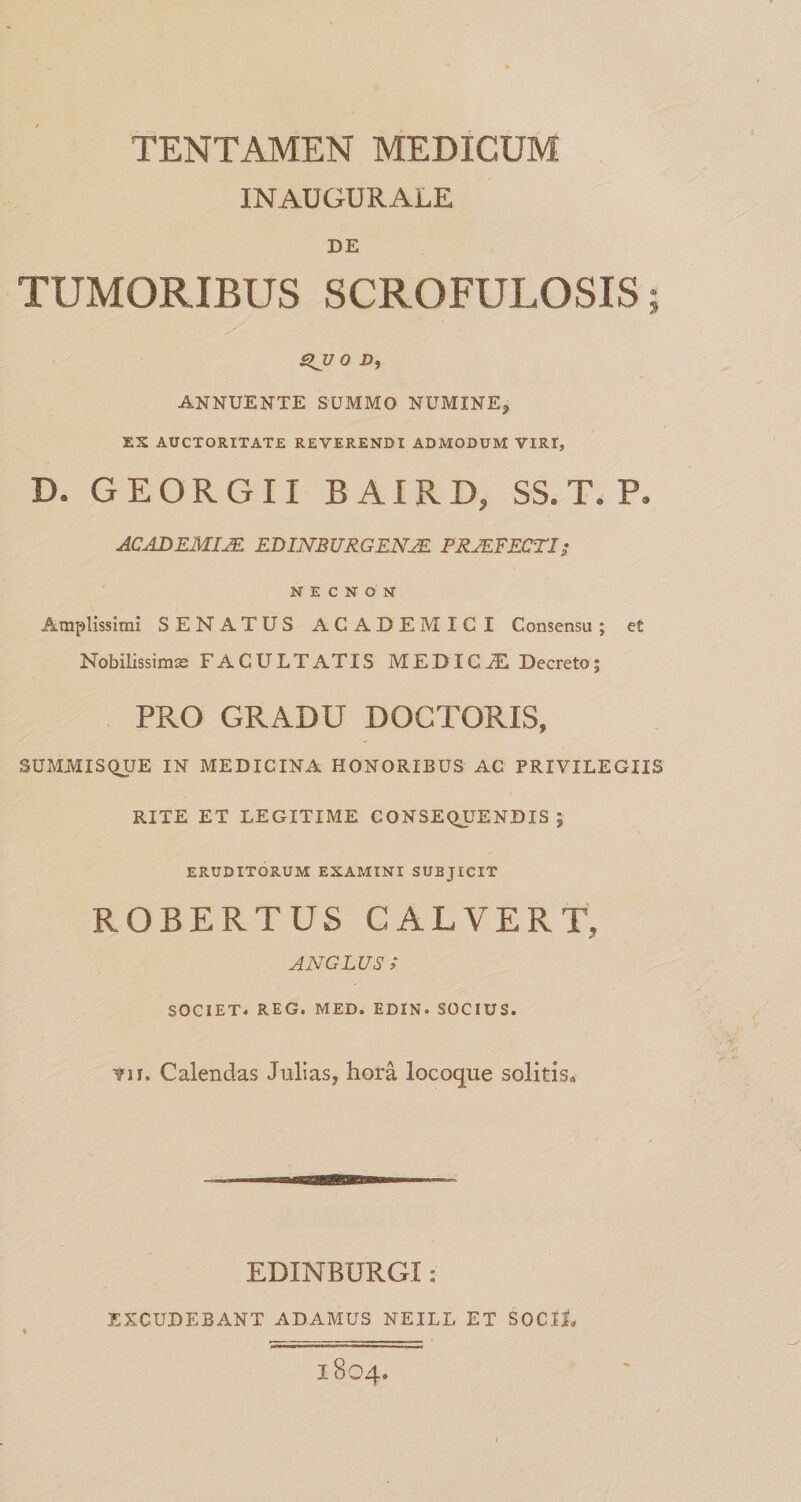TENTAMEN MEDICUM INAUGURALE DE TUMORIBUS SCROFULOSIS; ^UO D, ANNUENTE SUMMO NUMINE, EX AUCTORITATE REVERENDI ADMODUM VIRI, D. G E O R G11 B AIR D, SS. T. P, ACADEMIJE KDmBURGENM PSJEFECTI; N E C N O N Amplissimi SENATUS ACADEMICI Consensu; et Nobmssirns FACULTATIS MEDICA Decreto; PRO GRADU DOCTORIS, SUMMISQUE IN MEDICINA HONORIBUS AC PRIVILEGIIS RITE ET LEGITIME CONSEQJJENDIS ; ERUDITORUM EXAMINI SUBJICIT ROBERTUS CALVERT, ANGLUS ; SOCIET. REG. MED. EDIN. SOCIUS. ¥)i. Calendas Julias, hora locoqiie solitis» EDINBURGI: EXCUDEBANT ADAMUS NEILL ET SOCIL 1804.
