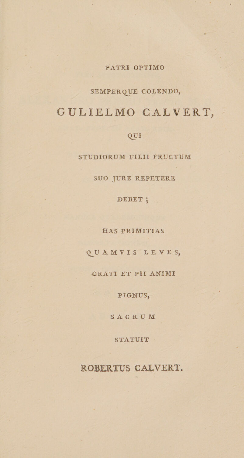 PATRI OPTIMO SEMPERQUE COLENDO, GULIELMO CALVERT QUI STUDIORUM FILII FRUCTUM SUO JURE REPETERE DEBET ; HAS PRIMITIAS Q^U A M V I S LEVES, ORATI ET PII ANIMI PIGNUS, SACRUM STATUIT ROBERTUS CALVERT.