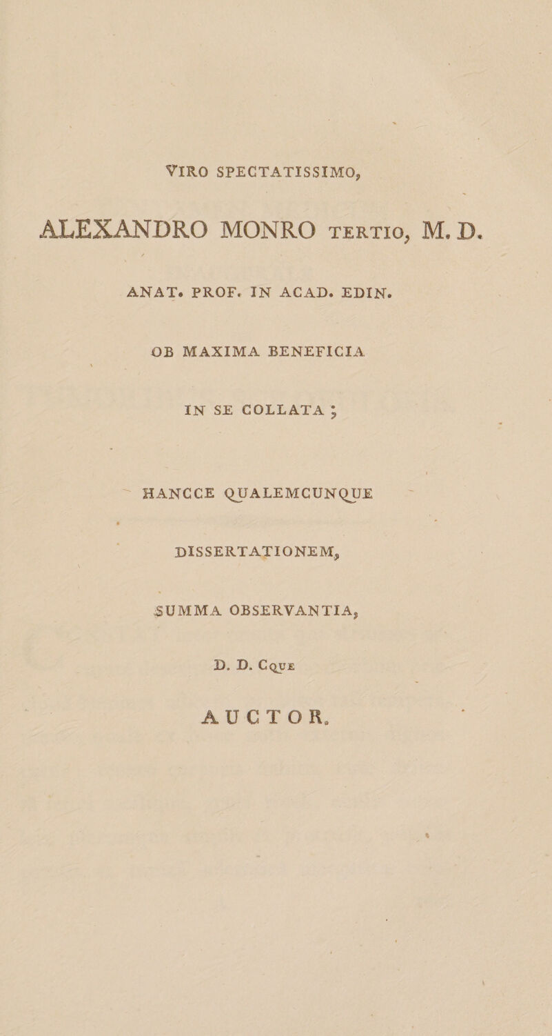 Viro spectatissimo, ALEXANDRO MONRO tertio, M. D ANAT. PROF. IN ACAD. EDIN. OB MAXIMA BENEFICIA % IN SE COLLAXA ; HANCCE QUALEMCUNQUE * DISSERTATIONEM, 5UMMA OBSERVANTIA, D. D. Cque AUCTOR. %