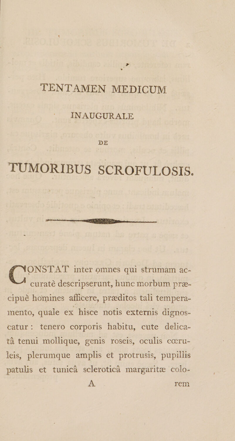 TENTAMEN MEDICUM INAUGURALE TUMORIBUS SCROFULOSIS. ONSTAT inter omnes qui strumam ac- curate descripserunt, hunc morbum prae¬ cipue hornines afficere, praeditos tali tempera- V mento, quale ex hisce notis externis dignos¬ catur : tenero corporis habitu, cute delica¬ ta tenui mollique, genis roseis, oculis cmru- ieis, plerumque amplis et protrusis, pupillis patulis et tunica sclerotica margaritcE colo¬ A rem 1