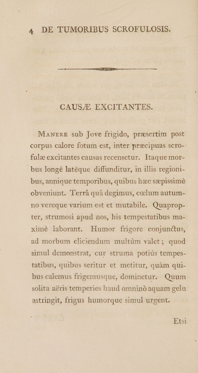 Mgga^issaaKaM»- CAUS^ EXCITANTES. Manere sub Jove frigido, praesertim post corpus calore fotum est, inter praecipuas scro¬ fulae excitantes causas recensetur. Itaque mor¬ bus longe lateque diffunditur, in illis regioni¬ bus, annique temporibus, quibus liaec saepissime obveniunt. Terra qua degimus, coelum autum¬ no vereque varium est et mutabile. Quaprop¬ ter, strumosi apud nos, his tempestatibus ma¬ xime laborant. Humor frigore conjundlus, ad morbum eliciendum multum valet; quod simul demonstrat, cur struma potius tempes¬ tatibus, quibus seritur et metitur, quam qui¬ bus calemus frigernusque, dominetur. Quum solita aeris temperies haud omnino aquam gelu astringit, frigus humorque simul urgent. Etsi