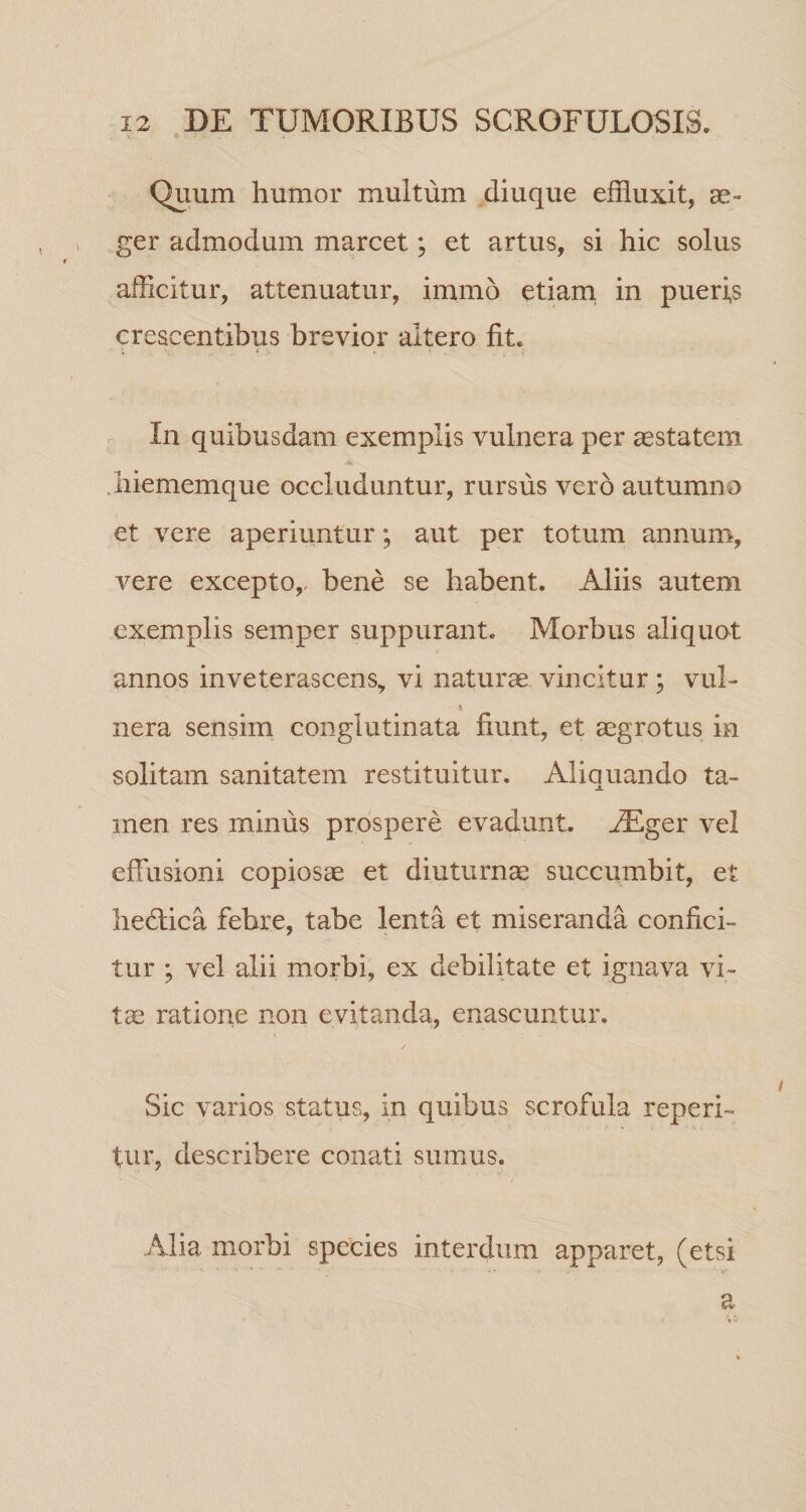 Quum humor multum diuque effluxit, as- ger admodum marcet; et artus, si hic solus afficitur, attenuatur, immo etiam, in pueris crescentibus brevior altero fit. In quibusdam exemplis vulnera per ^statem biememque occluduntur, rursus vero autumno et vere aperiuntur; aut per totum annum, vere excepto,, bene se habent. Aliis autem exemplis semper suppurant. Morbus aliquot annos inveterascens, vi naturae vincitur; vul¬ nera sensim conglutinata fiunt, et aegrotus in solitam sanitatem restituitur. Aliquando ta¬ men res minus prospere evadunt, ^ger vel effusioni copiosae et diuturnae succumbit, et bedlica febre, tabe lenta et miseranda confici¬ tur ; vel alii morbi, ex debilitate et ignava vi¬ tae ratiorie non evitanda, enascuntur. Sic varios status, in quibus scrofula reperi- tur, describere conati sumus. Alia morbi species interdum apparet, (etsi a