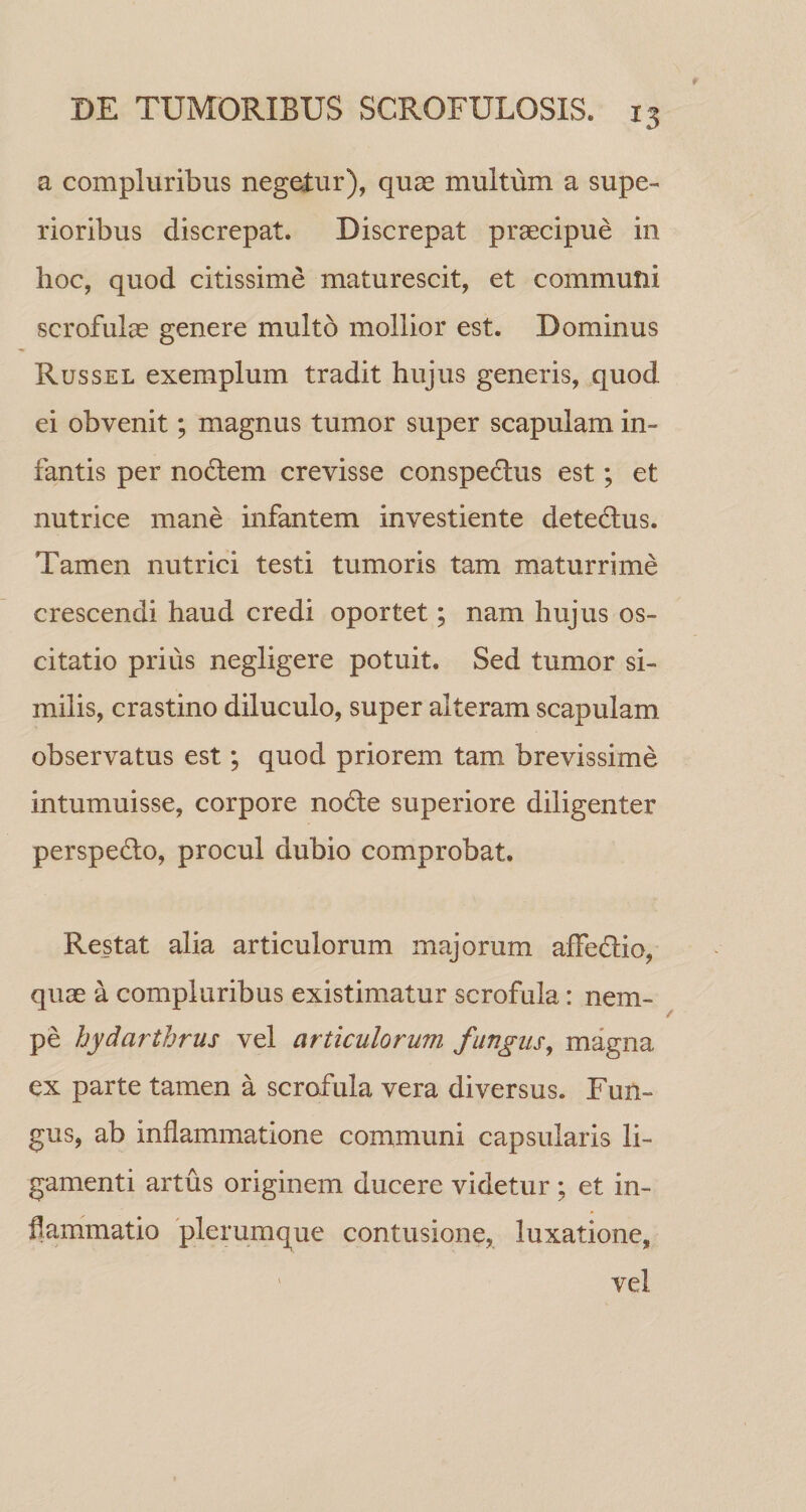 a compluribus negetur), quae multum a supe¬ rioribus discrepat. Discrepat praecipue in hoc, quod citissime maturescit, et communi scrofulae genere multo mollior est. Dominus Russel exemplum tradit hujus generis, quod ei obvenit; magnus tumor super scapulam in¬ fantis per no6lem crevisse conspeclus est; et nutrice mane infantem investiente dete6lus. Tamen nutrici testi tumoris tam maturrime crescendi haud credi oportet; nam hujus os¬ citatio prius negligere potuit. Sed tumor si¬ milis, crastino diluculo, super alteram scapulam observatus est; quod priorem tam brevissime intumuisse, corpore nodle superiore diligenter perspedio, procul dubio comprobat. Restat alia articulorum majorum affedio, quae a compluribus existimatur scrofula: nem¬ pe hydarthrus vel articulorum fungus^ magna ex parte tamen a scrofula vera diversus. Fun¬ gus, ab inflammatione communi capsularis li¬ gamenti artus originem ducere videtur; et in¬ flammatio plerumque contusione, luxatione, ' vel