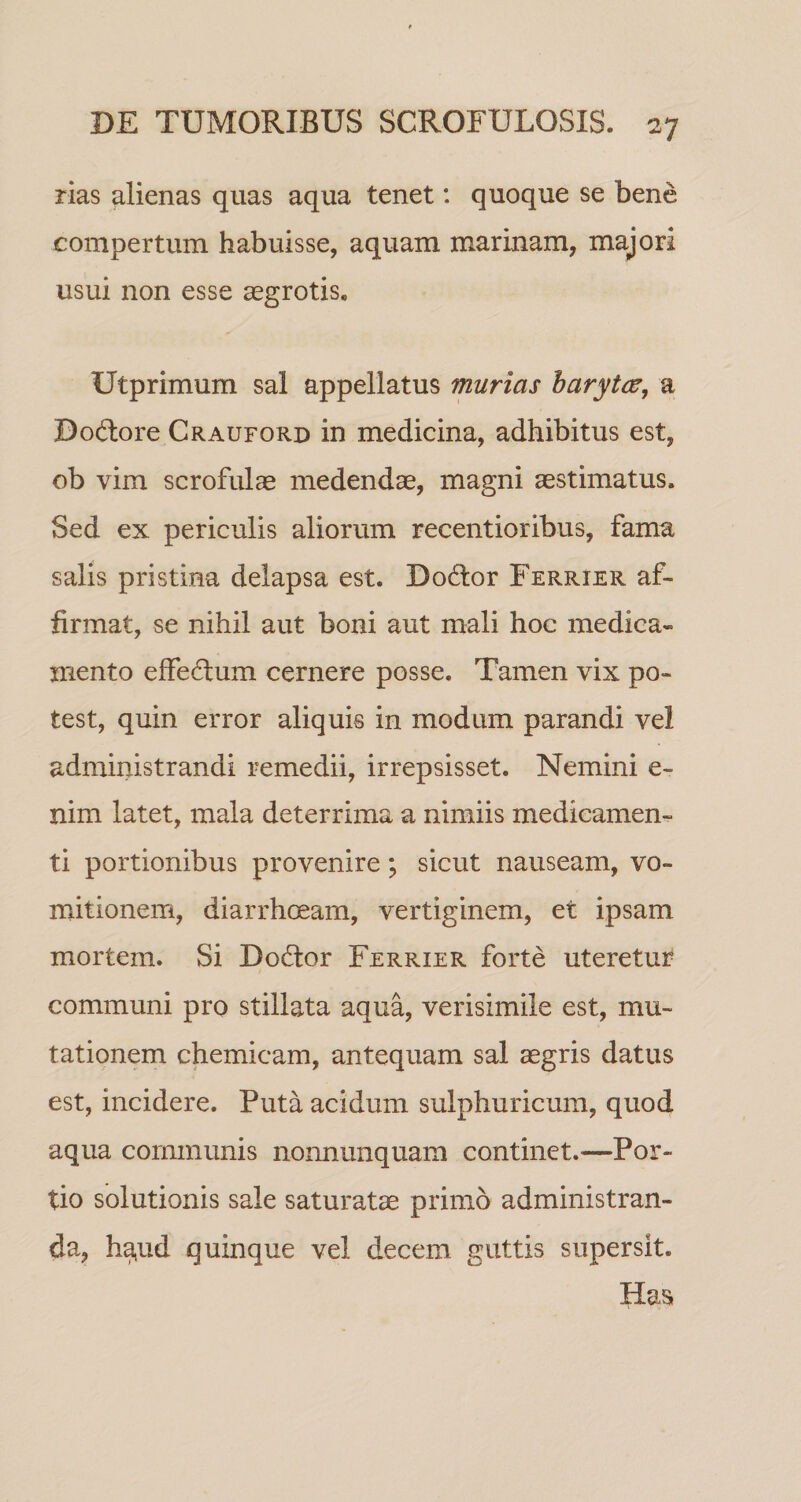 rias alienas quas aqua tenet: quoque se bene compertum habuisse, aquam marinam, majori usui non esse aegrotis. Utprimum sal appellatus murias barytcu, a Dodore Crauford in medicina, adhibitus est, ob vim scrofulae medendae, magni aestimatus. Sed ex periculis aliorum recentioribus, fama salis pristina delapsa est. Dodor Ferrier af¬ firmat, se nihil aut boni aut mali hoc medica¬ mento effedum cernere posse. Tamen vix po¬ test, quin error aliquis in modum parandi vel administrandi remedii, irrepsisset. Nemini e- nim latet, mala deterrima a nimiis medicamen¬ ti portionibus provenire; sicut nauseam, vo¬ mitionem, diarrhoeam, vertiginem, et ipsam mortem. Si Dodor Ferrier forte uteretur communi pro stillata aqua, verisimile est, mu¬ tationem chemicam, antequam sal asgris datus est, incidere. Puta acidum sulphuricum, quod aqua communis nonnunquam continet.—Por¬ tio solutionis sale saturatae primo administran¬ da, h^ud quinque vel decem guttis supersit. Has.