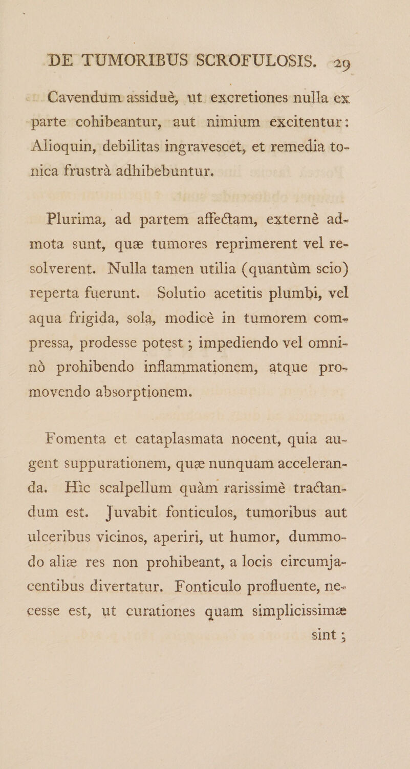 Cavendum assidue, ut excretiones nulla ex parte cohibeantur, aut nimium excitentur: Alioquin, debilitas ingravescet, et remedia to- iiica frustra adhibebuntur. Plurima, ad partem affeflam, externe ad¬ mota sunt, quae tumores reprimerent vel re¬ solverent. Nulla tamen utilia (quantum scio) reperta fuerunt. Solutio acetitis plumbi, vel aqua frigida, sola, modice in tumorem com¬ pressa, prodesse potest; impediendo vel omni¬ no prohibendo inflammationem, atque pro¬ movendo absorptionem. Fomenta et cataplasmata nocent, quia au¬ gent suppurationem, quae nunquam acceleran¬ da. Hic scalpellum quam rarissime traflan- dum est. Juvabit fonticulos, tumoribus aut ulceribus vicinos, aperiri, ut humor, dummo¬ do alise res non prohibeant, a locis circumja¬ centibus divertatur. Fonticulo profluente, ne- cesse est, ut curationes quam simplicissimae sint;