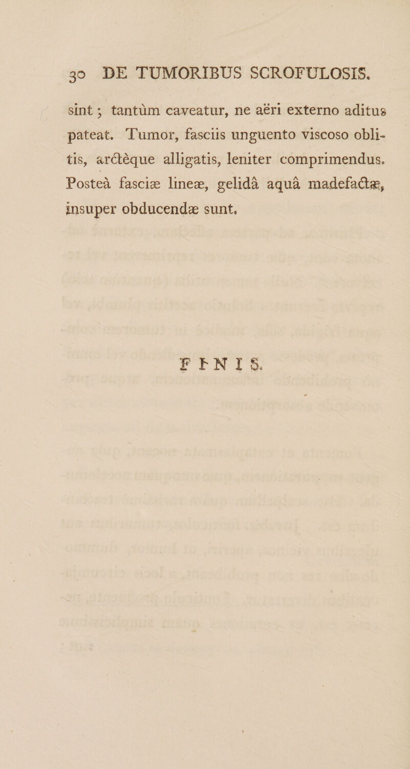 sint; tantum caveatur, ne aeri externo aditus pateat. Tumor, fasciis unguento viscoso obli¬ tis, arcleque alligatis, leniter comprimendus. Postea fascice lineas, gelida aqua madefaftse, insuper obducendas sunt. F P N I S.