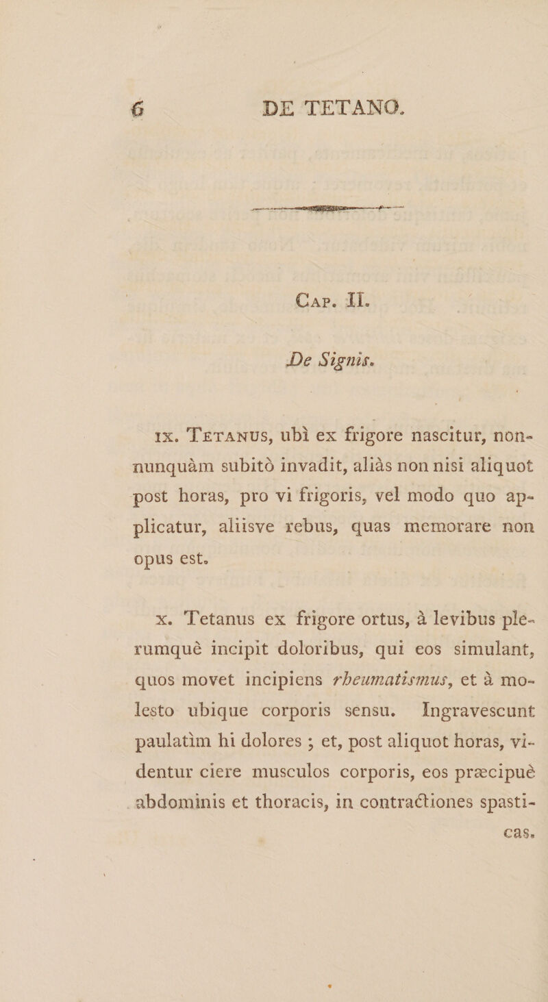 Cap. IL De Signis. ix. Tetanus, ubi ex frigore nascitur, non» nunquam subito invadit, alias non nisi aliquot post horas, pro vi frigoris, vel modo quo ap¬ plicatur, aliisve rebus, quas memorare non opus est. x. Tetanus ex frigore ortus, &amp; levibus ple¬ rumque incipit doloribus, qui eos simulant, quos movet incipiens rheumatismus, et a mo¬ lesto ubique corporis sensu. Ingravescunt paulatim hi dolores ; et, post aliquot horas, vi¬ dentur ciere musculos corporis, eos praecipui abdominis et thoracis, in contra&amp;iones spasti¬ cas*