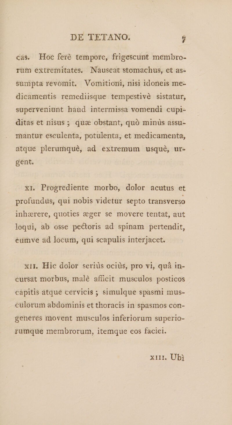 cas. Hoc fere tempore, frigescunt membro¬ rum extremitates. Nauseat stomachus, et as¬ sumpta revomit. Vomitioni, nisi idoneis me¬ dicamentis remediisque tempestive sistatur, superveniunt haud intermissa vomendi cupi¬ ditas et nisus ; quae obstant, quo minus assu¬ mantur esculenta, potulenta, et medicamenta, atque plerumque, ad extremum usque, ur¬ gent. xi. Progrediente morbo, dolor acutus et profundus, qui nobis videtur septo transverso inhaerere, quoties aeger se movere tentat, aut loqui, ab osse pedoris ad spinam pertendit, eumve ad locum, qui scapulis interjacet. xii. Hic dolor serius ocius, pro vi, qua in¬ cursat morbus, male afficit musculos posticos capitis atque cervicis ; simulque spasmi mus¬ culorum abdominis et thoracis in spasmos con¬ generes movent musculos inferiorum superio- rumque membrorum, itemque eos faciei. xm. Ubi