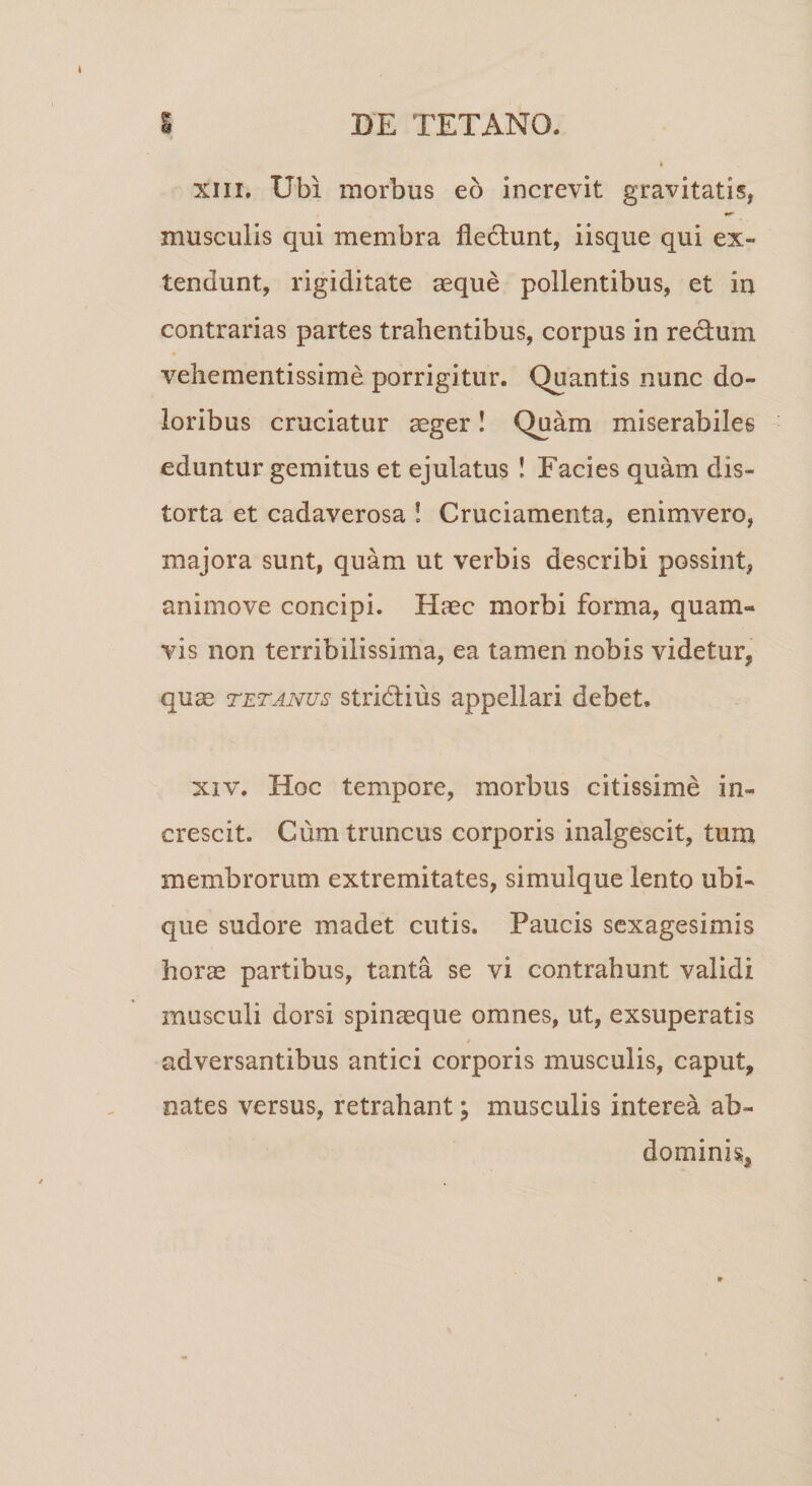 xiii. Ubi morbus eo increvit gravitatis, musculis qui membra flectunt, iisque qui ex¬ tendunt, rigiditate aeque pollentibus, et in contrarias partes trahentibus, corpus in redtum vehementissime porrigitur. Quantis nunc do¬ loribus cruciatur aeger! Quam miserabiles eduntur gemitus et ejulatus ! Facies quam dis¬ torta et cadaverosa ! Cruciamenta, enimvero, majora sunt, quam ut verbis describi possint, animove concipi. Haec morbi forma, quam¬ vis non terribilissima, ea tamen nobis videtur, quae tetanus stridtius appellari debet. xiv. Hoc tempore, morbus citissime in¬ crescit. Cum truncus corporis inalgescit, tum membrorum extremitates, simulque lento ubi¬ que sudore madet cutis. Paucis sexagesimis horae partibus, tanta se vi contrahunt validi musculi dorsi spinaeque omnes, ut, exsuperatis adversantibus antici corporis musculis, caput, nates versus, retrahant; musculis interea ab¬ dominis,