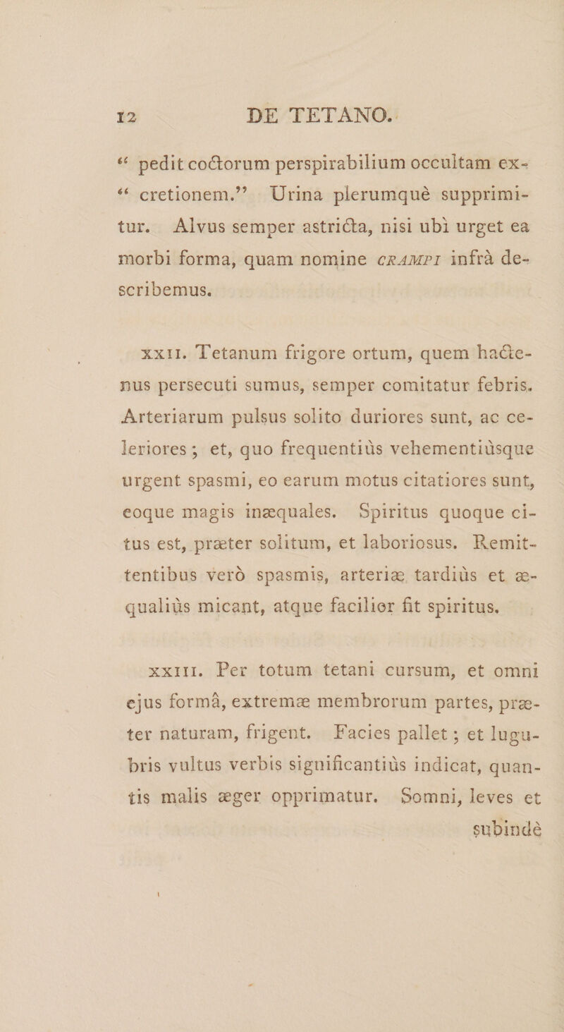 “ pedit codlorum perspirabilium occultam ex» “ cretionem.” Urina plerumque supprimi¬ tur. Alvus semper astridta, nisi ubi urget ea morbi forma, quam nomine crampi infra de» scribemus. xxii. Tetanum frigore ortum, quem hadle- nus persecuti sumus, semper comitatur febris. Arteriarum pulsus solito duriores sunt, ac ce¬ leriores ; et, quo frequentius vehementiusque urgent spasmi, eo earum motus citatiores sunt, eoque magis inaequales. Spiritus quoque ci¬ tus est, praeter solitum, et laboriosus. Remit¬ tentibus vero spasmis, arteriae tardius et ae¬ qualius micant, atque facilior fit spiritus. xxiii. Per totum tetani cursum, et omni ejus forma, extremae membrorum partes, prae¬ ter naturam, frigent. Facies pallet; et lugu¬ bris vultus verbis significantius indicat, quan¬ tis malis aeger opprimatur. Somni, leves et subinde