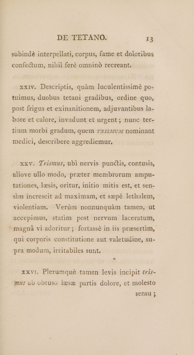 *3 subinde interpellati, corpus, fame et doloribus confe&amp;um, nihil fere omnino recreant. xxiv. Descriptis, quam luculentissime po¬ tuimus, duobus tetani gradibus, ordine quo, post frigus et exinanitionem, adjuvantibus la¬ bore et calore, invadunt et urgent; nunc ter¬ tium morbi gradum, quem trismum nominant medici, describere aggrediemur. xxv. T'rismus, ubi nervis pundlis, contusis, aliove ullo modo, praeter membrorum ampu¬ tationes, laesis, oritur, initio mitis est, et sen¬ sim increscit ad maximam, et saepe lethalem, violentiam. Verum nonnunquam tamen, ut accepimus, statim post nervum laceratum, magna vi adoritur; fortasse in iis praesertim, qui corporis constitutione aut valetudine, su¬ pra modum, irritabiles sunt. xxvi. Plerumque tamen levis incipit tris- mus au obtusu iaesae partis dolore, et molesto sensu ;