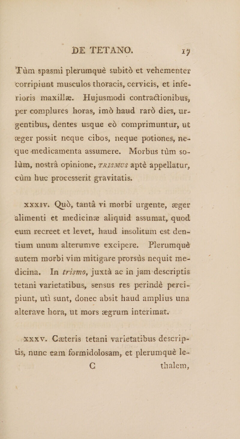 Tum spasmi plerumque subito et vehementer corripiunt musculos thoracis, cervicis, et infe¬ rioris maxillae. Hujusmodi contra&ionibus, per complures horas, imo haud rarb dies, ur¬ gentibus, dentes usque eo comprimuntur, ut aeger possit neque cibos, neque potiones, ne¬ que medicamenta assumere. Morbus tum so¬ lum, nostra opinione, trismus apte appellatur, cum huc processerit gravitatis. xxxiv. Qu5, tanta vi morbi urgente, aeger alimenti et medicinae aliquid assumat, quod eum recreet et levet, haud insolitum est den¬ tium unum alterumve excipere. Plerumque autem morbi vim mitigare prorsus nequit me¬ dicina. In trismo, juxt4 ac in jam descriptis tetani varietatibus, sensus res perinde perci¬ piunt, uti sunt, donec absit haud amplius una alterave hera, ut mors aegrum interimat, xxxv. Caeteris tetani varietatibus descrip¬ tis, nunc eam formidolosam, et plerumque le- G thalem,