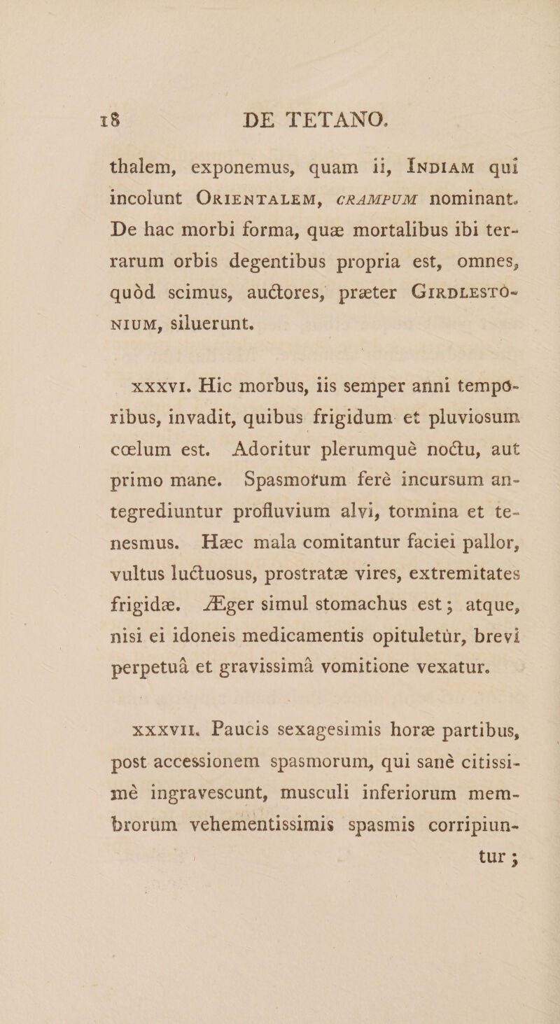 thalem, exponemus, quam ii, Indiam qui incolunt Orientalem, crampum nominant. De hac morbi forma, quae mortalibus ibi ter» rarum orbis degentibus propria est, omnes* quod scimus, au&amp;ores, praeter Girdlesto» nium, siluerunt, xxxvi. Hic morbus, iis semper anni tempo¬ ribus, invadit, quibus frigidum et pluviosum coelum est. Adoritur plerumque nodtu, aut primo mane. Spasmorum fere incursum an¬ tegrediuntur profluvium alvi, tormina et te¬ nesmus. Haec mala comitantur faciei pallor, vultus luctuosus, prostratae vires, extremitates frigidae. iEger simul stomachus est; atque, nisi ei idoneis medicamentis opituletur, brevi perpetua et gravissima vomitione vexatur. xxxvii. Paucis sexagesimis horae partibus, post accessionem spasmorum, qui sane citissi¬ me ingravescunt, musculi inferiorum mem¬ brorum vehementissimis spasmis corripiun¬ tur ;