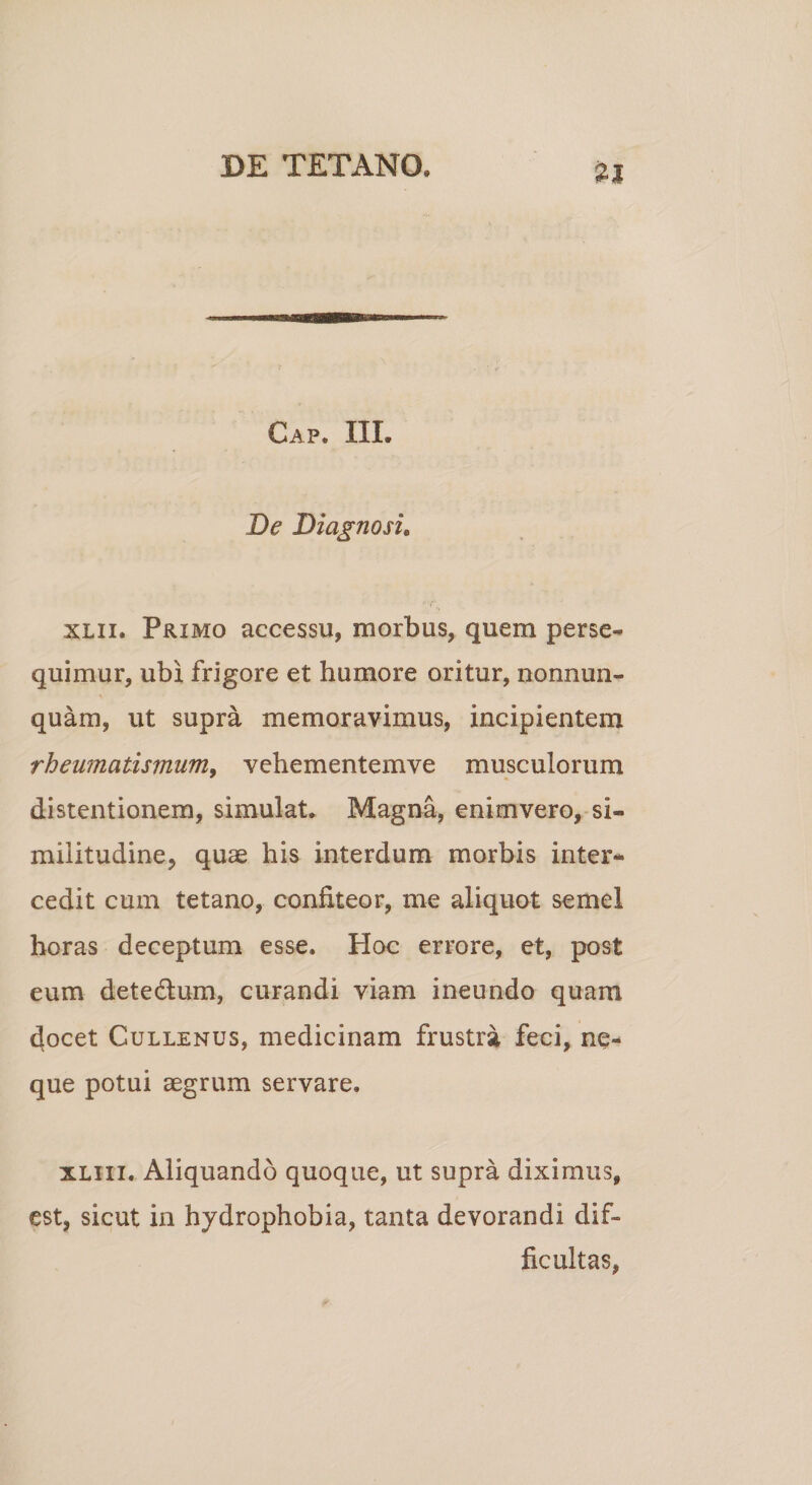 Gap. III. De Diagnosi. xlii. Primo accessu, morbus, quem perse¬ quimur, ubi frigore et humore oritur, nonnun¬ quam, ut supra memoravimus, incipientem rheumatismum, vehementemve musculorum distentionem, simulat. Magna, enimvero, si¬ militudine, quae his interdum morbis inter¬ cedit cum tetano, confiteor, me aliquot semel horas deceptum esse. Hoc errore, et, post eum dete&amp;um, curandi viam ineundo quam docet Cullenus, medicinam frustra feci, ne¬ que potui aegrum servare. xliii. Aliquando quoque, ut supra diximus, est, sicut in hydrophobia, tanta devorandi dif¬ ficultas,